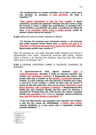 130
“Se confessarmos os nossos pecados, ele é fiel e justo para
nos perdoar os pecados, e nos purificar de toda a
injustiça”.304
“Mas quem suportará o dia da sua vinda? E quem
subsistirá, quando ele aparecer? Porque ele será como o fogo
do ourives e como o sabão dos lavandeiros. E assentar-se-á
como fundidor e purificador de prata; e purificará os filhos de
Levi, e os refinará como ouro e como prata; então ao
Senhor trarão oferta em justiça”.305
9.28 FAZER-SE EUNUCO PARA HERDAR O REINO
“12 Porque há eunucos que nasceram assim; e há eunucos
que pelos homens foram feitos tais; e outros há que a si
mesmos se fizeram eunucos por causa do reino dos céus.
Quem pode aceitar isso, aceite-o”.306
Obs: Há, pessoas (p. ex) cujos cônjuges estão casados com outros e
permanecem sem casar. Fizeram-se eunucos pelo Reino, caíram
sobre a Rocha e se fizeram em pedaços, para que Ela não caísse
sobre eles e os fizessem pó.307
9.29 A GRANDE APOSTASIA SOBRE O DIVÓRCIO CHAMADA DE
EXCEÇÃO
“3 Aproximaram-se dele alguns fariseus que o
experimentavam, dizendo: É lícito ao homem repudiar sua
mulher por qualquer motivo? 4 Respondeu-lhe Jesus: Não
tendes lido que o Criador os fez desde o princípio homem e
mulher, 5 e que ordenou: Por isso deixará o homem pai e mãe,
e unir-se-á a sua mulher; e serão os dois uma só carne? 6
Assim já não são mais dois, mas um só carne. Portanto o que
Deus ajuntou, não o separe o homem. 7 Responderam-lhe:
Então por que mandou Moisés dar-lhe carta de divórcio e
repudiá-la? 8 Disse-lhes ele: Pela dureza de vossos corações
Moisés vos permitiu (não instituiu) repudiar vossas mulheres;
mas não foi assim desde o princípio”.308
“9 Eu vos digo porém, que qualquer que repudiar sua mulher,
a não ser por causa de infidelidade, e casar com outra,
comete adultério; e o que casar com a repudiada também
comete adultério”. 309
304
I a João 9,10.
305
Malaquias 3.
306
“ Mateus 19:12.
307
Mateus 21:44.
308
Mateus 19.
309
Mateus 19:9.
 