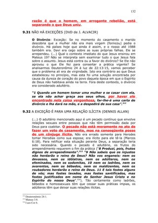 132
razão é que o homem, em arrogante rebelião, está
separando o que Deus uniu.
9.31 NÃO HÁ EXCEÇÕES (DVD de J. ALVACIR)
O Divórcio: Exceção: Se no momento do casamento o marido
descobria que a mulher não era mais virgem (fornicou) pedia o
divórcio. Há países hoje que ainda é assim, e o nosso até 1988
também era. Davi era cego sobre as suas próprias falhas. Ele se
arrependeu. (...) Qual o contexto imediato do que Jesus ensinou em
Mateus 19? Não se interpreta sem examinar tudo o que Jesus fala
sobre o assunto. Jesus está contra ou a favor do divórcio? Se Ele não
aprovou o que Ele fez para consertar a prática vigente? Se
analisarmos Deuteronômio 24 à luz de 22:13:15, vamos perceber
que o problema ali era de virgindade. Isto era contrário ao que Deus
estabeleceu no princípio, mas esta foi uma solução encontrada por
causa da dureza de coração do povo daquela época em que o Espírito
de Deus não habitava ainda na terra. Fora deste contexto, o divórcio
era considerado adultério.
“1 Quando um homem tomar uma mulher e se casar com ela,
se ela não achar graça aos seus olhos, por haver ele
encontrado nela coisa vergonhosa, far-lhe-á uma carta de
divórcio e lha dará na mão, e a despedirá de sua casa”.312
9.32 A EXCEÇÃO É PARA UMA RELAÇÃO ILÍCITA (DENNIS ALLAN)
(...) O adultério mencionado aqui é um pecado contínuo que envolve
relações sexuais entre pessoas que não têm permissão dada por
Deus para coabitar. O pecado não está meramente no ato de
fazer um voto de casamento, mas na conseqüente posse
de um cônjuge ilícito. Não era errado somente para Herodes
tomar Herodias como sua esposa; era ilícito para ele tê-la (Marcos
6:18). Para retificar esta situação perante Deus, a separação teria
sido necessária. Quando o pecado é adultério, os frutos do
arrependimento requerem o fim da prática (“8 Produzi, pois, frutos
dignos de arrependimento”.313
“9 Não sabeis que os injustos
não herdarão o reino de Deus? Não vos enganeis: nem os
devassos, nem os idólatras, nem os adúlteros, nem os
efeminados, nem os sodomitas, 10 nem os ladrões, nem os
avarentos, nem os bêbedos, nem os maldizentes, nem os
roubadores herdarão o reino de Deus. 11 E tais fostes alguns
de vós; mas fostes lavados, mas fostes santificados, mas
fostes justificados em nome do Senhor Jesus Cristo e no
Espírito do nosso Deus”.314
). Tão certamente como ladrões,
bêbedos e homossexuais têm que cessar suas práticas ímpias, os
adúlteros têm que deixar suas relações ilícitas.
312
Deuteronômio 24:1.
313
Mateus 3:8.
314
I aos Cor 6.
 