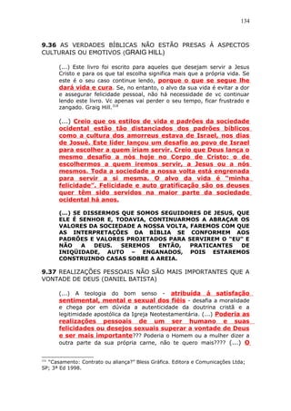 134
9.36 AS VERDADES BÍBLICAS NÃO ESTÃO PRESAS À ASPECTOS
CULTURAIS OU EMOTIVOS (GRAIG HILL)
(...) Este livro foi escrito para aqueles que desejam servir a Jesus
Cristo e para os que tal escolha significa mais que a própria vida. Se
este é o seu caso continue lendo, porque o que se segue lhe
dará vida e cura. Se, no entanto, o alvo da sua vida é evitar a dor
e assegurar felicidade pessoal, não há necessidade de vc continuar
lendo este livro. Vc apenas vai perder o seu tempo, ficar frustrado e
zangado. Graig Hill.318
(...) Creio que os estilos de vida e padrões da sociedade
ocidental estão tão distanciados dos padrões bíblicos
como a cultura dos amorreus estava de Israel, nos dias
de Josué. Este líder lançou um desafio ao povo de Israel
para escolher a quem iriam servir. Creio que Deus lança o
mesmo desafio a nós hoje no Corpo de Cristo: o de
escolhermos a quem iremos servir, a Jesus ou a nós
mesmos. Toda a sociedade a nossa volta está engrenada
para servir a si mesma. O alvo da vida é “minha
felicidade”. Felicidade e auto gratificação são os deuses
quer têm sido servidos na maior parte da sociedade
ocidental há anos.
(...) SE DISSERMOS QUE SOMOS SEGUIDORES DE JESUS, QUE
ELE É SENHOR E, TODAVIA, CONTINUARMOS A ABRAÇAR OS
VALORES DA SOCIEDADE A NOSSA VOLTA, FAREMOS COM QUE
AS INTERPRETAÇÕES DA BÍBLIA SE CONFORMEM AOS
PADRÕES E VALORES PROJETADOS PARA SERVIREM O “EU” E
NÃO A DEUS. SEREMOS ENTÃO, PRATICANTES DE
INIQÜIDADE, AUTO – ENGANADOS, POIS ESTAREMOS
CONSTRUINDO CASAS SOBRE A AREIA.
9.37 REALIZAÇÕES PESSOAIS NÃO SÃO MAIS IMPORTANTES QUE A
VONTADE DE DEUS (DANIEL BATISTA)
(...) A teologia do bom senso - atribuída á satisfação
sentimental, mental e sexual dos fiéis - desafia a moralidade
e chega por em dúvida a autenticidade da doutrina cristã e a
legitimidade apostólica da Igreja Neotestamentária. (...) Poderia as
realizações pessoais de um ser humano e suas
felicidades ou desejos sexuais superar a vontade de Deus
e ser mais importante??? Poderia o Homem ou a mulher dizer a
outra parte da sua própria carne, não te quero mais???? (...) O
318
“Casamento: Contrato ou aliança?” Bless Gráfica. Editora e Comunicações Ltda;
SP; 3ª Ed 1998.
 