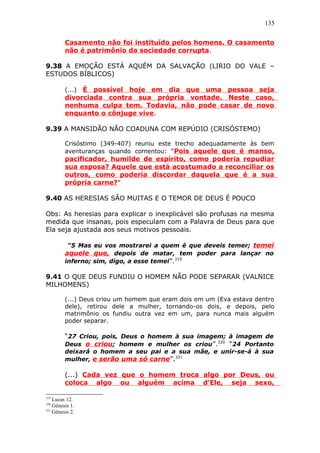 135
Casamento não foi instituído pelos homens. O casamento
não é patrimônio da sociedade corrupta.
9.38 A EMOÇÃO ESTÁ AQUÉM DA SALVAÇÃO (LIRIO DO VALE –
ESTUDOS BÍBLICOS)
(...) É possível hoje em dia que uma pessoa seja
divorciada contra sua própria vontade. Neste caso,
nenhuma culpa tem. Todavia, não pode casar de novo
enquanto o cônjuge vive.
9.39 A MANSIDÃO NÃO COADUNA COM REPÚDIO (CRISÓSTEMO)
Crisóstimo (349-407) reuniu este trecho adequadamente às bem
aventuranças quando comentou: “Pois aquele que é manso,
pacificador, humilde de espírito, como poderia repudiar
sua esposa? Aquele que está acostumado a reconciliar os
outros, como poderia discordar daquela que é a sua
própria carne?”
9.40 AS HERESIAS SÃO MUITAS E O TEMOR DE DEUS É POUCO
Obs: As heresias para explicar o inexplicável são profusas na mesma
medida que insanas, pois especulam com a Palavra de Deus para que
Ela seja ajustada aos seus motivos pessoais.
“5 Mas eu vos mostrarei a quem é que deveis temer; temei
aquele que, depois de matar, tem poder para lançar no
inferno; sim, digo, a esse temei”.319
9.41 O QUE DEUS FUNDIU O HOMEM NÃO PODE SEPARAR (VALNICE
MILHOMENS)
(...) Deus criou um homem que eram dois em um (Eva estava dentro
dele), retirou dele a mulher, tornando-os dois, e depois, pelo
matrimônio os fundiu outra vez em um, para nunca mais alguém
poder separar.
“27 Criou, pois, Deus o homem à sua imagem; à imagem de
Deus o criou; homem e mulher os criou”.320
“24 Portanto
deixará o homem a seu pai e a sua mãe, e unir-se-á à sua
mulher, e serão uma só carne”.321
(...) Cada vez que o homem troca algo por Deus, ou
coloca algo ou alguém acima d’Ele, seja sexo,
319
Lucas 12.
320
Gênesis 1.
321
Gênesis 2.
 