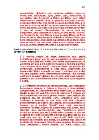 136
sexualidade, dinheiro, ego, pessoas, objetos, esta se
torna um IDÓLATRA, que junto com assassinos e
correlatos, não herdarão o Reino de Deus, pois estão
criando o seu próprio deus, o seu próprio mundo e então,
conseqüentemente, vão fazer as suas próprias leis. E o
que vai acontecer então? A pessoa passa a mudar as leis
como ela quer, faz e des-faz, dita o que é certo ou errado
a seu bel prazer. Dependendo de quem está no
Congresso (que representa o povo) as leis serão “assim”
ou “assado”. Se eles fazem o seu próprio Deus, os Três
Poderes serão afetados pela idolatria e farão então o que
bem lhes parecer. Qual seria o problema de se fazer sexo
com os iguais, ou com uma criança ou se matar uma que
está no ventre? NENHUM. Este é o julgamento deles.
9.42 A OPORTUNIDADE DE ESCOLHA TERMINA NO DIA DAS BODAS
(STEPHEN KANITZ)
(...) Muitos casais no altar acreditam que estão
prometendo amar um ao outro enquanto o casamento
durar. MAS ISSO NÃO É UM CONTRATO. Recentemente, vi
um filme em que o mocinho terminava o namoro dizendo
“vou sempre amar você”, como se fosse um prêmio de
consolação. Banalizamos a frase mais importante do
casamento. Hoje, promete-se amar o cônjuge até o dia
em que alguém mais interessante apareça. “Eu amarei
você para sempre” deixou de ser uma promessa social e
passou a ser simplesmente uma frase dita para enganar
o outro.
(...) Contratos, inclusive os de casamento, são realizados
justamente porque o futuro é incerto e imprevisível.
Antigamente, os casamentos eram feitos aos 20 anos de
idade, depois de uns três anos de namoro. A chance de
você encontrar sua alma gêmea nesse curto período de
pesquisa era de somente 10%, enquanto 90% das
mulheres e homens de sua vida você iria conhecer
provavelmente já depois de casado. Estatisticamente, o
homem ou a mulher “ideal” para você aparecerá
somente, de fato, depois do casamento, não antes. Isso
significa que provavelmente seu “verdadeiro amor”
estará no grupo que você ainda não conhece, e não no
grupinho de cerca de noventa amigos da adolescência, do
qual saiu seu par. E aí, o que fazer? Pedir divórcio,
separar-se também dos filhos, só porque deu azar? O
contrato de casamento foi feito para resolver justamente
esse problema. Nunca temos na vida todas as
 