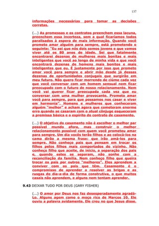 137
informações necessárias para tomar as decisões
corretas.
(...) As promessas e os contratos preenchem essa lacuna,
preenchem essa incerteza, sem a qual ficaríamos todos
paralisados à espera de mais informação. Quando você
promete amar alguém para sempre, está prometendo o
seguinte: “Eu sei que nós dois somos jovens e que vamos
viver até os 80 anos de idade. Sei que fatalmente
encontrarei dezenas de mulheres mais bonitas e mais
inteligentes que você ao longo de minha vida e que você
encontrará dezenas de homens mais bonitos e mais
inteligentes que eu. É justamente por isso que prometo
amar você para sempre e abrir mão desde já dessas
dezenas de oportunidades conjugais que surgirão em
meu futuro. Não quero ficar morrendo de ciúme cada vez
que você conversar com um homem sensual nem ficar
preocupado com o futuro de nosso relacionamento. Nem
você vai querer ficar preocupada cada vez que eu
conversar com uma mulher provocante. Prometo amar
você para sempre, para que possamos nos casar e viver
em harmonia”. Homens e mulheres que conheceram
alguém “melhor” e acham agora que cometeram enorme
erro quando se casaram com o atual cônjuge esqueceram
a premissa básica e o espírito do contrato de casamento.
(...) O objetivo do casamento não é escolher o melhor par
possível mundo afora, mas construir o melhor
relacionamento possível com quem você prometeu amar
para sempre. Um dia vocês terão filhos e ao colocá-los na
cama dirão a mesma frase: que irão amá-los para
sempre. Não conheço pais que pensam em trocar os
filhos pelos filhos mais comportados do vizinho. Não
conheço filho que aceite, de início, a separação dos pais
e, quando estes se separam, não sonhe com a
reconciliação da família. Nem conheço filho que queira
trocar os pais por outros “melhores”. Eles aprendem a
conviver com os pais que têm. Casamento é o
compromisso de aprender a resolver as brigas e as
rusgas do dia-a-dia de forma construtiva, o que muitos
casais não aprendem, e alguns nem tentam aprender.
9.43 DEIXAR TUDO POR DEUS (GARY FISHER)
(...) O amor por Deus nos faz desesperadamente agradá-
Lo. Alguns agem como o moço rico de Marcos 10. Ele
ouviu a palavra avidamente. Ele creu no que Jesus disse.
 