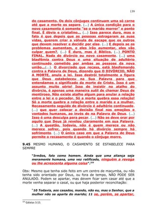 139
do casamento. Os dois cônjuges continuam uma só carne
até que a morte os separe. (...) A única condição para o
novo casamento é somente "se o marido morrer" e ponto
final. É óbvio e cristalino... (...) Isso parece duro, mas o
fato é que depois que as pessoas estragaram as suas
vidas, querem criar a válvula de escape que os outros
que devem resolver e decidir por elas. (...) E depois se os
problemas aumentam, e eles irão aumentar, eles vão
culpar quem?, (...) É duro, mas é Bíblico. (...) PONTO
FINAL. Nada de divórcio ou novo casamento. (...) uma
blasfêmia contra Deus e uma situação de adultério
continuado cometido por ambas as pessoas da nova
união...(...). O divorciado que recasa, está blasfemando
contra a Palavra de Deus, dizendo que O DIVÓRCIO, NÃO
A MORTE, anula a lei. Isso destrói totalmente a figura
que Deus estabeleceu na Sua Palavra para que
entendamos o significado da morte de Cristo. Isso é um
assunto muito sério! Isso de insistir no atalho do
divórcio, é apenas uma maneira sutil de chamar Deus de
mentiroso. Não existe atalho algum para anular a relação
entre a lei e o pecador. Só a morte quebra essa relação!
Só a morte quebra a relação entre o marido e a mulher.
Recasamento seguido de divórcio é adultério continuado.
(...) que quer colocar a decisão final nas emoções e
vontades humanas, ao invés de na Palavra de Deus. (...)
Isso é uma desculpa para pecar. (...) Não se deve orar por
aquilo que Deus já revelou claramente em sua Palavra.
(...) A questão, todavia, não é quem merece ou não
merece sofrer, pois quando há divórcio sempre há
sofrimento. (...) O único caso em que a Palavra de Deus
permite o recasamento é quando o cônjuge morre.
9.45 MESMO HUMANO, O CASAMENTO SE ESTABELECE PARA
SEMPRE
“Irmãos, falo como homem. Ainda que uma aliança seja
meramente humana, uma vez ratificada, ninguém a revoga
ou lhe acrescenta alguma coisa”.325
Obs: Mesmo que tenha sido feito em um centro de macumba, ou não
tenha sido orientado por Deus, ou fora de tempo, NÃO PODE SER
ANULADO. Podem se apartar, mas devem ficar sem casar até que a
morte venha separar o casal, ou que haja posterior reconciliação:
“10 Todavia, aos casados, mando, não eu, mas o Senhor, que a
mulher não se aparte do marido; 11 se, porém, se apartar,
325
Gálatas 3:15.
 