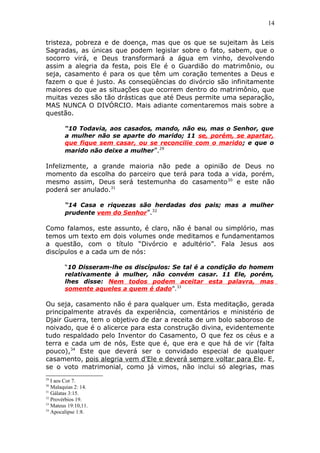14
tristeza, pobreza e de doença, mas que os que se sujeitam às Leis
Sagradas, as únicas que podem legislar sobre o fato, sabem, que o
socorro virá, e Deus transformará a água em vinho, devolvendo
assim a alegria da festa, pois Ele é o Guardião do matrimônio, ou
seja, casamento é para os que têm um coração tementes a Deus e
fazem o que é justo. As conseqüências do divórcio são infinitamente
maiores do que as situações que ocorrem dentro do matrimônio, que
muitas vezes são tão drásticas que até Deus permite uma separação,
MAS NUNCA O DIVÓRCIO. Mais adiante comentaremos mais sobre a
questão.
“10 Todavia, aos casados, mando, não eu, mas o Senhor, que
a mulher não se aparte do marido; 11 se, porém, se apartar,
que fique sem casar, ou se reconcilie com o marido; e que o
marido não deixe a mulher”.29
Infelizmente, a grande maioria não pede a opinião de Deus no
momento da escolha do parceiro que terá para toda a vida, porém,
mesmo assim, Deus será testemunha do casamento30
e este não
poderá ser anulado.31
“14 Casa e riquezas são herdadas dos pais; mas a mulher
prudente vem do Senhor”.32
Como falamos, este assunto, é claro, não é banal ou simplório, mas
temos um texto em dois volumes onde meditamos e fundamentamos
a questão, com o título “Divórcio e adultério”. Fala Jesus aos
discípulos e a cada um de nós:
“10 Disseram-lhe os discípulos: Se tal é a condição do homem
relativamente à mulher, não convém casar. 11 Ele, porém,
lhes disse: Nem todos podem aceitar esta palavra, mas
somente aqueles a quem é dado”.33
Ou seja, casamento não é para qualquer um. Esta meditação, gerada
principalmente através da experiência, comentários e ministério de
Djair Guerra, tem o objetivo de dar a receita de um bolo saboroso de
noivado, que é o alicerce para esta construção divina, evidentemente
tudo respaldado pelo Inventor do Casamento, O que fez os céus e a
terra e cada um de nós, Este que é, que era e que há de vir (falta
pouco),34
Este que deverá ser o convidado especial de qualquer
casamento, pois alegria vem d’Ele e deverá sempre voltar para Ele. E,
se o voto matrimonial, como já vimos, não inclui só alegrias, mas
29
I aos Cor 7.
30
Malaquias 2: 14.
31
Gálatas 3:15.
32
Provérbios 19.
33
Mateus 19:10,11.
34
Apocalipse 1:8.
 