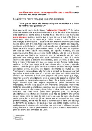 140
que fique sem casar, ou se reconcilie com o marido; e que
o marido não deixe a mulher”. 326
9.46 MOTIVO FORTE PARA QUE NÃO HAJA DIVÓRCIO
“3 Eis que os filhos são herança da parte do Senhor, e o fruto
do ventre o seu galardão”.327
Obs: Aqui está parte do decálogo: “NÃO ADULTERARÁS”.328
Se todos
tivessem obedecido a este mandamento, e as famílias não tivessem
sido destruídas, como seria o mundo hoje? Os filhos são marcados
para sempre quando sabem que o seu pai ou a sua mãe traiu o
casamento que é a segurança deles (mesmo com todas as
desavenças e dificuldades). Este é um dos maiores motivos para que
não se pense em divórcio. Não se pode livremente optar pelo repúdio,
continuar se intitulando cristão e afirmando que há uma permissão de
Deus para isto, ou para permanecer nesta condição, sem se importar
em que os filhos sejam ressarcidos, de alguma maneira, de tão
grande prejuízo. Não há coerência nesta atitude. Não se tem o direito
de avançar no direito do próximo, com a agravante de ser este
próximo uma criança que não pode defender-se. Deus é o mais
interessado sobre o assunto sexualidade, pois Ele criou o sexo. Ele
tem o maior interesse em que os casais sejam felizes nesta área,
declara, porém, que nada será mais devastador do que o pecado
sexual. Deve-se parar para analisar o íntimo de uma criança nestas
condições: antes, durante, ou depois, mostrarão os frutos da sua
“rachadura”, com certeza. Não haveria o porquê de Deus aprovar tal
ignomínia e concordar que só o direito dos pais nas suas emoções
deverá ser atendido e isso com prejuízo de quem quer que seja,
incluindo a parte abandonada, que a sociedade costuma chamar de
mal amada ou desmancha prazeres. Isso não é justo, moral e nem
legal. Mesmo que eles sejam respeitados pelos padrastos ou
madrastas, mesmo que estejam em melhores condições financeiras
(satanás engana), a maldição espiritual que os alcança será mortal,
se eles mesmos não conseguirem lutar contra esta marca maldita
colocada nas suas vidas pelos seus próprios pais. As crianças
abandonadas ou vítimas do divórcio, que não se sentem em família
ou em casa, nem na casa do pai e nem na casa da mãe, são frutos
desta geração, e embora já se possa ver o estraçalhar nas suas
personalidades, ainda não se teve a oportunidade para um balanço
do tamanho do prejuízo. Os pais, por sua vez estão cegos, surdos, e,
praticamente incapazes de raciocinar ou perceber o abismo em que
mergulharam e muitos permanecem na queda mesmo escutando o
grito de alerta dos enviados de Deus.
326
I aos Coríntios 7.
327
Salmo 127.
328
Êxodo 20:14.
 