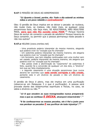 141
9.47 O PERDÃO DE DEUS AO ARREPENDIDO
“21 Quanto a Israel, porém, diz: Todo o dia estendi as minhas
mãos a um povo rebelde e contradizente”.
Obs: O perdão de Deus implica em se deixar o pecado: se roubava,
não roube mais, se matava, não mate mais, se qualquer coisa
pecaminosa fazia, não faça mais, SE ADULTERAVA, NÃO ADULTERE
MAIS, para que não lhe suceda coisa PIOR.329
Porque haveria
Deus de excluir do conserto o pecado de adultério? Porque haveria de
Deus consentir, ou permitir que a pessoa permaneça neste pecado e
não nos outros?
9.47.a HELENA (www.crentes.net)
- Uma prostituta poderia interpretar da mesma maneira, alegando
que poderia viver na "vocação que foi chamada".
- Um sodomita poderia interpretar da mesma maneira; ele alegaria
que poderia viver na "vocação que foi chamado".
- Um fornicário, que tem relações continuadas com uma mulher sem
ser casado, poderia interpretar da mesma maneira; ele alegaria que
poderia viver na "vocação que foi chamado".
- Nos países onde a abominação do "casamento" de sodomitas é
feito, quando há a conversão de qualquer um dos dois, o "divórcio"
tem que ser feito imediatamente.
- o segundo casamento é uma situação pecaminosa (que nunca
deveria ter ocorrido) que está sendo corrigida e não criada,
portanto este é um divórcio do pecado e não um divórcio do
casamento.
O perdão de Deus é pleno, mas ele implica em uma purificação
(observe-se em Malaquias 3 o que é purificação). A pessoa será
provada diante das testemunhas espirituais e físicas, no caso, se
odeia o divórcio ou não.330
“13 O que encobre as suas transgressões nunca prosperará;
mas o que as confessa E DEIXA, alcançará misericórdia”.331
“9 Se confessarmos os nossos pecados, ele é fiel e justo para
nos perdoar os pecados E nos purificar de toda injustiça”.332
329
João 5:14.
330
Malaquias 2.
331
Prov 28.
332
João 1.
 