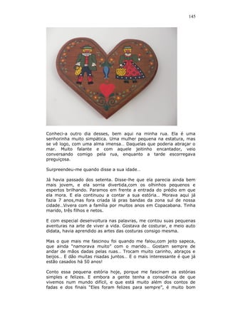 145
Conheci-a outro dia desses, bem aqui na minha rua. Ela é uma
senhorinha muito simpática. Uma mulher pequena na estatura, mas
se vê logo, com uma alma imensa… Daquelas que poderia abraçar o
mar. Muito falante e com aquele jeitinho encantador, veio
conversando comigo pela rua, enquanto a tarde escorregava
preguiçosa.
Surpreendeu-me quando disse a sua idade…
Já havia passado dos setenta. Disse-lhe que ela parecia ainda bem
mais jovem, e ela sorria divertida,com os olhinhos pequenos e
espertos brilhando. Paramos em frente a entrada do prédio em que
ela mora. E ela continuou a contar a sua estória… Morava aqui já
fazia 7 anos,mas fora criada lá pras bandas da zona sul de nossa
cidade…Vivera com a família por muitos anos em Copacabana. Tinha
marido, três filhos e netos.
E com especial desenvoltura nas palavras, me contou suas pequenas
aventuras na arte de viver a vida. Gostava de costurar, e meio auto
didata, havia aprendido as artes das costuras consigo mesma.
Mas o que mais me fascinou foi quando me falou,com jeito sapeca,
que ainda “namorava muito” com o marido… Gostam sempre de
andar de mãos dadas pelas ruas… Trocam muito carinho, abraços e
beijos… E dão muitas risadas juntos… E o mais interessante é que já
estão casados há 50 anos!
Conto essa pequena estória hoje, porque me fascinam as estórias
simples e felizes. E embora a gente tenha a consciência de que
vivemos num mundo difícil, e que está muito além dos contos de
fadas e dos finais “Eles foram felizes para sempre”, é muito bom
 