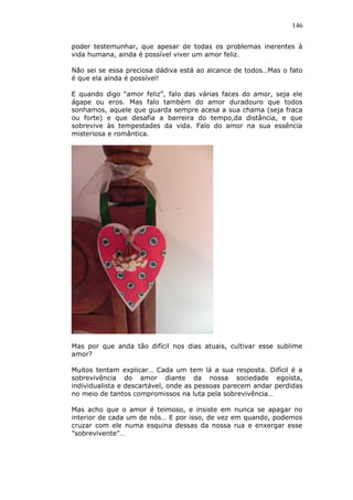 146
poder testemunhar, que apesar de todas os problemas inerentes à
vida humana, ainda é possível viver um amor feliz.
Não sei se essa preciosa dádiva está ao alcance de todos…Mas o fato
é que ela ainda é possível!
E quando digo “amor feliz”, falo das várias faces do amor, seja ele
ágape ou eros. Mas falo também do amor duradouro que todos
sonhamos, aquele que guarda sempre acesa a sua chama (seja fraca
ou forte) e que desafia a barreira do tempo,da distância, e que
sobrevive às tempestades da vida. Falo do amor na sua essência
misteriosa e romântica.
Mas por que anda tão difícil nos dias atuais, cultivar esse sublime
amor?
Muitos tentam explicar… Cada um tem lá a sua resposta. Difícil é a
sobrevivência do amor diante da nossa sociedade egoísta,
individualista e descartável, onde as pessoas parecem andar perdidas
no meio de tantos compromissos na luta pela sobrevivência…
Mas acho que o amor é teimoso, e insiste em nunca se apagar no
interior de cada um de nós… E por isso, de vez em quando, podemos
cruzar com ele numa esquina dessas da nossa rua e enxergar esse
”sobrevivente”…
 