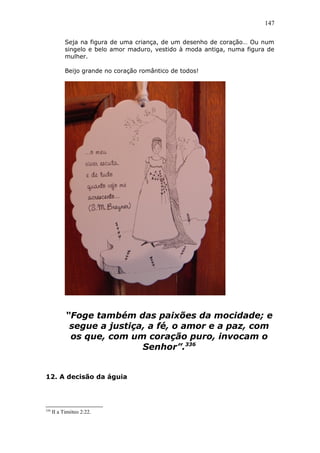 147
Seja na figura de uma criança, de um desenho de coração… Ou num
singelo e belo amor maduro, vestido à moda antiga, numa figura de
mulher.
Beijo grande no coração romântico de todos!
“Foge também das paixões da mocidade; e
segue a justiça, a fé, o amor e a paz, com
os que, com um coração puro, invocam o
Senhor”.336
12. A decisão da águia
336
II a Timóteo 2:22.
 