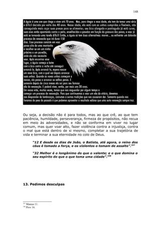 148
Ou seja, a decisão não é para todos, mas ao que crê, ao que tem
paciência, humildade, perseverança, firmeza de propósitos, não recua
em meio às adversidades, e não se conforma em viver no lugar
comum, mas quer voar alto, fazer violência contra a injustiça, contra
o mal que está dentro de si mesmo, completar a sua trajetória de
vida e terminar a sua eternidade no colo de Deus.
“12 E desde os dias de João, o Batista, até agora, o reino dos
céus é tomado a força, e os violentos o tomam de assalto”.337
“32 Melhor é o longânimo do que o valente; e o que domina o
seu espírito do que o que toma uma cidade”.338
13. Pedimos desculpas
337
Mateus 11.
338
Prov 16.
 