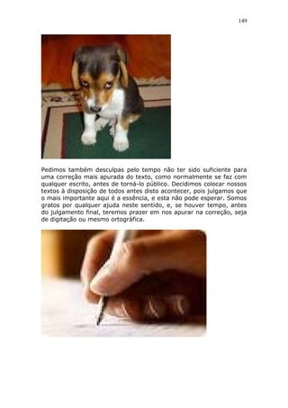 149
Pedimos também desculpas pelo tempo não ter sido suficiente para
uma correção mais apurada do texto, como normalmente se faz com
qualquer escrito, antes de torná-lo público. Decidimos colocar nossos
textos à disposição de todos antes disto acontecer, pois julgamos que
o mais importante aqui é a essência, e esta não pode esperar. Somos
gratos por qualquer ajuda neste sentido, e, se houver tempo, antes
do julgamento final, teremos prazer em nos apurar na correção, seja
de digitação ou mesmo ortográfica.
 