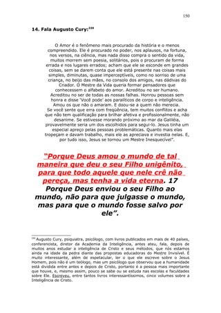 150
14. Fala Augusto Cury:339
O Amor é o fenômeno mais procurado da história e o menos
compreendido. Ele é procurado no poder, nos aplausos, na fortuna,
nos versos, na ciência, mas nada disso compra o sentido da vida,
muitos morrem sem poesia, solitários, pois o procuram de forma
errada e nos lugares errados; acham que ele se esconde em grandes
coisas, sem se darem conta que ele está presente nas coisas mais
simples, diminutas, quase imperceptíveis, como no sorriso de uma
criança, no beijo das mães, no consolo dos amigos, nas dádivas do
Criador. O Mestre da Vida queria formar pensadores que
conhecessem o alfabeto do amor. Acreditou no ser humano.
Acreditou no ser de todas as nossas falhas. Honrou pessoas sem
honra e disse ‘Você pode’ aos paralíticos de corpo e inteligência.
Amou os que não o amaram. E doou-se a quem não merecia.
Se você sente que erra com freqüência, tem muitos conflitos e acha
que não tem qualificação para brilhar afetiva e profissionalmente, não
desanime. Se estivesse morando próximo ao mar da Galiléia,
provavelmente seria um dos escolhidos para segui-lo. Jesus tinha um
especial apreço pelas pessoas problemáticas. Quanto mais elas
tropeçam e davam trabalho, mais ele as apreciava e investia nelas. E,
por tudo isso, Jesus se tornou um Mestre Inesquecível”.
“Porque Deus amou o mundo de tal
maneira que deu o seu Filho unigênito,
para que todo aquele que nele crê não
pereça, mas tenha a vida eterna. 17
Porque Deus enviou o seu Filho ao
mundo, não para que julgasse o mundo,
mas para que o mundo fosse salvo por
ele”.
339
Augusto Cury, psiquiatra, psicólogo, com livros publicados em mais de 40 países,
conferencista, diretor da Academia da Inteligência, antes ateu, fala, depois de
muitos anos estudar a inteligência de Cristo e seus métodos, que nós estamos
ainda na idade da pedra diante das propostas educadoras do Mestre Invisível. É
muito interessante, além de espetacular, ler o que ele escreve sobre o Jesus
Homem, pois não é um teólogo, mas um psicólogo que observou que a humanidade
está dividida entre antes e depois de Cristo, portanto é a pessoa mais importante
que houve, e, mesmo assim, pouco se sabe ou se estuda nas escolas e faculdades
sobre Ele. Escreveu, entre tantos livros interessantíssimos, cinco volumes sobre a
Inteligência de Cristo.
 