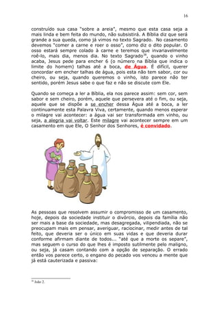 16
construído sua casa “sobre a areia”, mesmo que esta casa seja a
mais linda e bem feita do mundo, não subsistirá. A Bíblia diz que será
grande a sua queda, como já vimos no texto Sagrado. No casamento
devemos “comer a carne e roer o osso”, como diz o dito popular. O
osso estará sempre colado à carne e teremos que invariavelmente
roê-lo, mais dia, menos dia. No texto Sagrado38
, quando o vinho
acaba, Jesus pede para encher 6 (o número na Bíblia que indica o
limite do homem) talhas até a boca, de Água. É difícil, querer
concordar em encher talhas de água, pois esta não tem sabor, cor ou
cheiro, ou seja, quando queremos o vinho, isto parece não ter
sentido, porém Jesus sabe o que faz e não se discute com Ele.
Quando se começa a ler a Bíblia, ela nos parece assim: sem cor, sem
sabor e sem cheiro, porém, aquele que persevera até o fim, ou seja,
aquele que se dispõe a se encher dessa Água até a boca, a ler
continuamente esta Palavra Viva, certamente, quando menos esperar
o milagre vai acontecer: a água vai ser transformada em vinho, ou
seja, a alegria vai voltar. Este milagre vai acontecer sempre em um
casamento em que Ele, O Senhor dos Senhores, é convidado.
As pessoas que resolvem assumir o compromisso de um casamento,
hoje, depois da sociedade instituir o divórcio, depois da família não
ser mais a base da sociedade, mas desagregada, vilipendiada, não se
preocupam mais em pensar, averiguar, raciocinar, medir antes de tal
feito, que deveria ser o único em suas vidas e que deveria durar
conforme afirmam diante de todos... “até que a morte os separe”,
mas seguem o curso do que lhes é imposto sutilmente pelo maligno,
ou seja, já casam contando com a opção de separação. O errado
então vos parece certo, o engano do pecado vos venceu a mente que
já está cauterizada e passiva:
38
João 2.
 