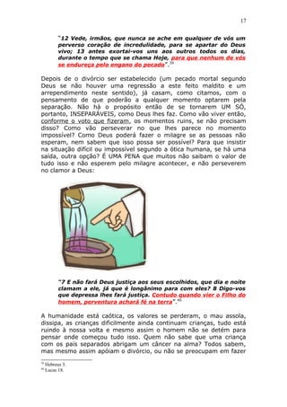 17
“12 Vede, irmãos, que nunca se ache em qualquer de vós um
perverso coração de incredulidade, para se apartar do Deus
vivo; 13 antes exortai-vos uns aos outros todos os dias,
durante o tempo que se chama Hoje, para que nenhum de vós
se endureça pelo engano do pecado”.39
Depois de o divórcio ser estabelecido (um pecado mortal segundo
Deus se não houver uma regressão a este feito maldito e um
arrependimento neste sentido), já casam, como citamos, com o
pensamento de que poderão a qualquer momento optarem pela
separação. Não há o propósito então de se tornarem UM SÓ,
portanto, INSEPARÁVEIS, como Deus lhes faz. Como vão viver então,
conforme o voto que fizeram, os momentos ruins, se não precisam
disso? Como vão perseverar no que lhes parece no momento
impossível? Como Deus poderá fazer o milagre se as pessoas não
esperam, nem sabem que isso possa ser possível? Para que insistir
na situação difícil ou impossível segundo a ótica humana, se há uma
saída, outra opção? É UMA PENA que muitos não saibam o valor de
tudo isso e não esperem pelo milagre acontecer, e não perseverem
no clamor a Deus:
“7 E não fará Deus justiça aos seus escolhidos, que dia e noite
clamam a ele, já que é longânimo para com eles? 8 Digo-vos
que depressa lhes fará justiça. Contudo quando vier o Filho do
homem, porventura achará fé na terra”.40
A humanidade está caótica, os valores se perderam, o mau assola,
dissipa, as crianças dificilmente ainda continuam crianças, tudo está
ruindo à nossa volta e mesmo assim o homem não se detém para
pensar onde começou tudo isso. Quem não sabe que uma criança
com os pais separados abrigam um câncer na alma? Todos sabem,
mas mesmo assim apóiam o divórcio, ou não se preocupam em fazer
39
Hebreus 3.
40
Lucas 18.
 