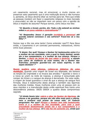 18
um casamento racional, mas só emocional, e muito menos em
preservar este casamento que é uma instituição divina e não humana
e, portanto, só Deus deveria ditar as normas para tal. Para que então
as pessoas insistem em fazer o casamento religioso (o mais honrado
e procurado) se não se importam nem um pouco com a opinião de
Deus a respeito do assunto? Porque somos, como Jesus nos fala:
“21 Quanto a Israel, porém, diz: Todo o dia estendi as minhas
mãos a um povo rebelde e contradizente”.41
“41 Respondeu Jesus: ó geração incrédula e perversa! até
quando estarei convosco e vos sofrerei? Traze-me cá o teu
filho”.42
Somos isso e Ele nos ama tanto! Como entender isso??? Para Deus
então, o Casamento é um contrato permanente, indissolúvel, íntimo
entre duas pessoas:
“E dizeis: Por quê? Porque o Senhor foi testemunha entre ti e
a mulher da tua mocidade, com a qual tu foste desleal, sendo
ela a tua companheira, e a mulher da tua aliança. Porque o
Senhor, o Deus de Israel diz que odeia o divórcio, e aquele
que cobre de violência as suas vestes, diz o Senhor dos
Exércitos; portanto guardai-vos em vosso espírito, e não
sejais desleais”.43
Quem quebra uma aliança, coloca-se debaixo de uma
maldição. Quando uma virgem de Israel era difamada, ela tomava
os lençóis da virgindade e os levava aos anciãos.44
Quando o noivo e
a noiva se unem na noite de núpcias, a aliança é consumada pelo
romper do hímen e o sangue da aliança é derramado. Por esta razão,
a virgem de Israel guardava o sinal de que a aliança de sangue fora
firmada. Deus é testemunha desta aliança e também das lágrimas
das mulheres traídas. Essas mulheres eram uma só pessoa com os
seus maridos e a manutenção desta união espiritual lhes traria uma
descendência piedosa. DEUS ODEIA a quebra deste compromisso
sagrado.
“13 Ainda fazeis isto: cobris o altar do Senhor de lágrimas, de
choros e de gemidos, porque ele não olha mais para a oferta,
nem a aceitará com prazer da vossa mão. 14 Todavia
perguntais: Por que? Porque o Senhor tem sido testemunha
entre ti e a mulher da tua mocidade, para com a qual
procedeste deslealmente sendo ela a tua companheira e a
mulher da tua aliança. 15 E não fez ele somente um, ainda que
41
Romanos 10.
42
Lucas 9.
43
Malaquias 2:14/16.
44
Deuteronômio 22.
 
