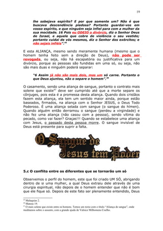 19
lhe sobejava espírito? E por que somente um? Não é que
buscava descendência piedosa? Portanto guardai-vos em
vosso espírito, e que ninguém seja infiel para com a mulher da
sua mocidade. 16 Pois eu ODEIO o divórcio, diz o Senhor Deus
de Israel, e aquele que cobre de violência o seu vestido;
portanto cuidai de vós mesmos, diz o Senhor dos exércitos; e
não sejais infiéis”.45
E esta ALIANÇA, mesmo sendo meramente humana (mesmo que o
homem tenha feito sem a direção de Deus), não pode ser
revogada, ou seja, não há escapatória ou justificativa para um
divórcio, porque as pessoas são fundidas em uma só, ou seja, não
são mais duas e ninguém poderá separar:
“6 Assim já não são mais dois, mas um só carne. Portanto o
que Deus ajuntou, não o separe o homem”.46
O casamento, sendo uma aliança de sangue, portanto o contrato mais
solene que existe47
deve ser cumprido até que a morte separe os
cônjuges, pois esta é a promessa desta aliança. Quando dois cristãos
fazem esta aliança, ela tem um sentido maior ainda, porque estão
baseados, firmados, na aliança com o Senhor JESUS, o Deus Todo
Poderoso. É uma aliança selada com sangue (o sangue do hímen).
Quando alguém então derramou o sangue (perdeu a virgindade) e
não fez uma aliança (não casou com a pessoa), sendo vítima do
pecado, como vai fazer? Graças!!! Quando se estabelece uma aliança
com Jesus, o passado desta pessoa morre. O sangue invisível de
Deus está presente para suprir a falta.
5.c O conflito entre os diferentes que se tornarão um só
Observemos o perfil do homem, este que foi criado UM SÓ, abrigando
dentro de si uma mulher, a qual Deus extraiu dele através de uma
cirurgia espiritual, não depois de o homem entender que não é bom
que ele fique só. Depois de este fato ser plenamente entendido, Deus
45
Malaquias 2.
46
Mateus 19.
47
O mais solene que existe entre os homens. Temos um texto com o título “Aliança de sangue”, onde
meditamos sobre o assunto, com a grande ajuda de Valnice Milhomens Coelho.
 