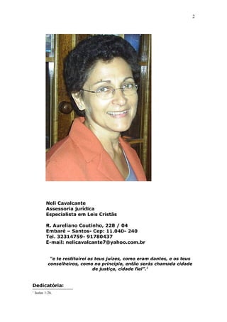 2
Neli Cavalcante
Assessoria jurídica
Especialista em Leis Cristãs
R. Aureliano Coutinho, 228 / 04
Embaré – Santos- Cep: 11.040- 240
Tel. 32314759- 91780437
E-mail: nelicavalcante7@yahoo.com.br
“e te restituirei os teus juízes, como eram dantes, e os teus
conselheiros, como no princípio, então serás chamada cidade
de justiça, cidade fiel”.1
Dedicatória:
1
Isaías 1:26.
 