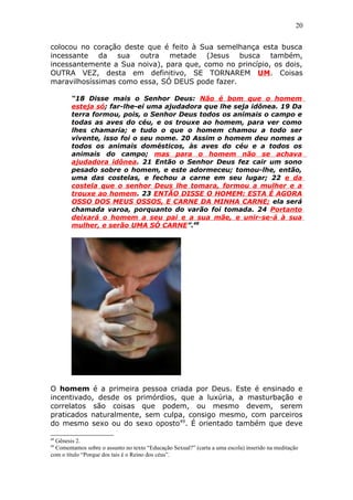 20
colocou no coração deste que é feito à Sua semelhança esta busca
incessante da sua outra metade (Jesus busca também,
incessantemente a Sua noiva), para que, como no princípio, os dois,
OUTRA VEZ, desta em definitivo, SE TORNAREM UM. Coisas
maravilhosíssimas como essa, SÓ DEUS pode fazer.
“18 Disse mais o Senhor Deus: Não é bom que o homem
esteja só; far-lhe-ei uma ajudadora que lhe seja idônea. 19 Da
terra formou, pois, o Senhor Deus todos os animais o campo e
todas as aves do céu, e os trouxe ao homem, para ver como
lhes chamaria; e tudo o que o homem chamou a todo ser
vivente, isso foi o seu nome. 20 Assim o homem deu nomes a
todos os animais domésticos, às aves do céu e a todos os
animais do campo; mas para o homem não se achava
ajudadora idônea. 21 Então o Senhor Deus fez cair um sono
pesado sobre o homem, e este adormeceu; tomou-lhe, então,
uma das costelas, e fechou a carne em seu lugar; 22 e da
costela que o senhor Deus lhe tomara, formou a mulher e a
trouxe ao homem. 23 ENTÃO DISSE O HOMEM: ESTA É AGORA
OSSO DOS MEUS OSSOS, E CARNE DA MINHA CARNE; ela será
chamada varoa, porquanto do varão foi tomada. 24 Portanto
deixará o homem a seu pai e a sua mãe, e unir-se-á à sua
mulher, e serão UMA SÓ CARNE”.48
O homem é a primeira pessoa criada por Deus. Este é ensinado e
incentivado, desde os primórdios, que a luxúria, a masturbação e
correlatos são coisas que podem, ou mesmo devem, serem
praticados naturalmente, sem culpa, consigo mesmo, com parceiros
do mesmo sexo ou do sexo oposto49
. É orientado também que deve
48
Gênesis 2.
49
Comentamos sobre o assunto no texto “Educação Sexual?” (carta a uma escola) inserido na meditação
com o título “Porque dos tais é o Reino dos céus”.
 