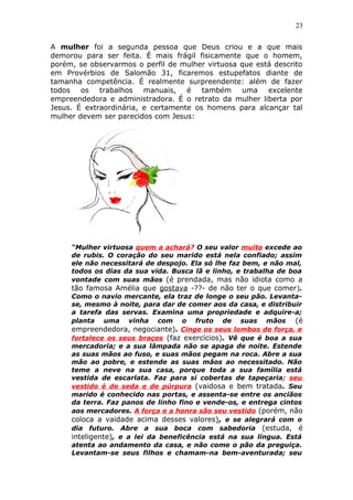 23
A mulher foi a segunda pessoa que Deus criou e a que mais
demorou para ser feita. É mais frágil fisicamente que o homem,
porém, se observarmos o perfil de mulher virtuosa que está descrito
em Provérbios de Salomão 31, ficaremos estupefatos diante de
tamanha competência. É realmente surpreendente: além de fazer
todos os trabalhos manuais, é também uma excelente
empreendedora e administradora. É o retrato da mulher liberta por
Jesus. É extraordinária, e certamente os homens para alcançar tal
mulher devem ser parecidos com Jesus:
“Mulher virtuosa quem a achará? O seu valor muito excede ao
de rubis. O coração do seu marido está nela confiado; assim
ele não necessitará de despojo. Ela só lhe faz bem, e não mal,
todos os dias da sua vida. Busca lã e linho, e trabalha de boa
vontade com suas mãos (é prendada, mas não idiota como a
tão famosa Amélia que gostava -??- de não ter o que comer).
Como o navio mercante, ela traz de longe o seu pão. Levanta-
se, mesmo à noite, para dar de comer aos da casa, e distribuir
a tarefa das servas. Examina uma propriedade e adquire-a;
planta uma vinha com o fruto de suas mãos (é
empreendedora, negociante). Cinge os seus lombos de força, e
fortalece os seus braços (faz exercícios). Vê que é boa a sua
mercadoria; e a sua lâmpada não se apaga de noite. Estende
as suas mãos ao fuso, e suas mãos pegam na roca. Abre a sua
mão ao pobre, e estende as suas mãos ao necessitado. Não
teme a neve na sua casa, porque toda a sua família está
vestida de escarlata. Faz para si cobertas de tapeçaria; seu
vestido é de seda e de púrpura (vaidosa e bem tratada. Seu
marido é conhecido nas portas, e assenta-se entre os anciãos
da terra. Faz panos de linho fino e vende-os, e entrega cintos
aos mercadores. A força e a honra são seu vestido (porém, não
coloca a vaidade acima desses valores), e se alegrará com o
dia futuro. Abre a sua boca com sabedoria (estuda, é
inteligente), e a lei da beneficência está na sua língua. Está
atenta ao andamento da casa, e não come o pão da preguiça.
Levantam-se seus filhos e chamam-na bem-aventurada; seu
 