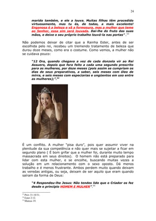 24
marido também, e ele a louva. Muitas filhas têm procedido
virtuosamente, mas tu és, de todas, a mais excelente!
Enganosa é a beleza e vã a formosura, mas a mulher que teme
ao Senhor, essa sim será louvada. Dai-lhe do fruto das suas
mãos, e deixe o seu próprio trabalho louvá-la nas portas”..53
Não podemos deixar de citar que a Rainha Ester, antes de ser
escolhida pelo rei, recebeu um tremendo tratamento de beleza que
durou doze meses, como era o costume. Como vemos, a mulher não
se cuidava pouco:
“12 Ora, quando chegava a vez de cada donzela vir ao Rei
Assuero, depois que fora feito a cada uma segundo prescrito
para as mulheres, por doze meses (pois assim se cumpriam os
dias de seus preparativos, a saber, seis meses com óleo de
mirra, e seis meses com especiarias e ungüentos em uso entre
as mulheres);”.54
É um conflito. A mulher “pisa duro”, pois quer assumir viver na
plenitude da sua competência e não quer mais se sujeitar a ficar em
segundo plano ( É bom grifar que a mulher foi, durante muito tempo
massacrada em seus direitos). O homem não está preparado para
lidar com esta mulher, e se encolhe, buscando muitas vezes a
solução em um relacionamento com o sexo oposto. Dá menos
trabalho e é menos frustrante. Ambos perdem muito quando deixam
as veredas antigas, ou seja, deixam de ser aquilo que eram quando
saíram da forma de Deus:
“4 Respondeu-lhe Jesus: Não tendes lido que o Criador os fez
desde o princípio HOMEM E MULHER”.55
53
Prov 31:10/31.
54
Ester 2:12.
55
Mateus 19.
 