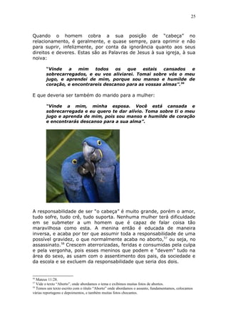 25
Quando o homem cobra a sua posição de “cabeça” no
relacionamento, é geralmente, e quase sempre, para oprimir e não
para suprir, infelizmente, por conta da ignorância quanto aos seus
direitos e deveres. Estas são as Palavras de Jesus à sua igreja, à sua
noiva:
“Vinde a mim todos os que estais cansados e
sobrecarregados, e eu vos aliviarei. Tomai sobre vós o meu
jugo, e aprendei de mim, porque sou manso e humilde de
coração, e encontrareis descanso para as vossas almas”.56
E que deveria ser também do marido para a mulher:
“Vinde a mim, minha esposa. Você está cansada e
sobrecarregada e eu quero te dar alívio. Toma sobre ti o meu
jugo e aprenda de mim, pois sou manso e humilde de coração
e encontrarás descanso para a sua alma”.
A responsabilidade de ser “o cabeça” é muito grande, porém o amor,
tudo sofre, tudo crê, tudo suporta. Nenhuma mulher terá dificuldade
em se submeter a um homem que é capaz de falar coisa tão
maravilhosa como esta. A menina então é educada de maneira
inversa, e acaba por ter que assumir toda a responsabilidade de uma
possível gravidez, o que normalmente acaba no aborto,57
ou seja, no
assassinato.58
Crescem aterrorizadas, feridas e consumidas pela culpa
e pela vergonha, pois esses meninos que podem e “devem” tudo na
área do sexo, as usam com o assentimento dos pais, da sociedade e
da escola e se excluem da responsabilidade que seria dos dois.
56
Mateus 11:28.
57
Vide o texto “Aborto”, onde abordamos o tema e exibimos muitas fotos de abortos.
58
Temos um texto escrito com o título “Aborto” onde abordamos o assunto, fundamentamos, colocamos
várias reportagens e depoimentos, e também muitas fotos chocantes.
 