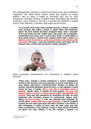 26
Em contrapartida, é grande o número de homens que são verdadeiros
“joguetes” nas mãos dessa mulher ferida que quando se vinga,
destrói, não se sacia e acaba se tornando pior que os seus
opressores. Grandes homens na Bíblia foram derrotados por terríveis
mulheres, como Sanção, o Rei Davi, o grande Rei Salomão e tantos
outros. Fala Salomão, o homem mais sábio que já houve:
“E eu achei uma coisa mais amarga do que a morte, a mulher
cujo coração são redes e laços, e cujas mãos são ataduras;
quem for bom diante de Deus escapará dela, mas o pecador
virá a ser preso por ela. Vedes aqui, isto achei, diz o pregador,
conferindo uma coisa com a outra para achar a razão delas; a
qual ainda busca a minha alma, porém ainda não a achei; um
homem entre mil achei eu, mas uma mulher entre todas estas
não achei. Eis aqui, o que tão-somente achei: que Deus fez ao
homem reto, porém eles buscaram muitas astúcias”.59
Deus aconselha sobremaneira em Provérbios a respeito deste
assunto:
“Filho meu, atende à minha sabedoria; à minha inteligência
inclina o teu ouvido; para que guardes os meus conselhos e os
teus lábios observem o conhecimento. Porque os lábios da
mulher estranha destilam favos de mel, e o seu paladar é mais
suave do que o azeite. Mas o seu fim é amargoso como o
absinto, agudo como a espada de dois gumes. Os seus pés
descem para a morte; os seus passos estão impregnados do
inferno. Para que não ponderes os caminhos da vida, as suas
andanças são errantes: jamais os conhecerás. Agora, pois,
filhos, dai-me ouvidos, e não vos desvieis das palavras da
minha boca. Longe dela seja o teu caminho, e não te chegues
à porta da sua casa; para que não dês a outrem a tua honra, e
não entregues a cruéis os teus anos de vida; para que não
farte a estranhos o teu esforço, e todo o fruto do teu trabalho
vá parar em casa alheia; e no fim venhas a gemer, no
59
Eclesiastes 7:26.
 