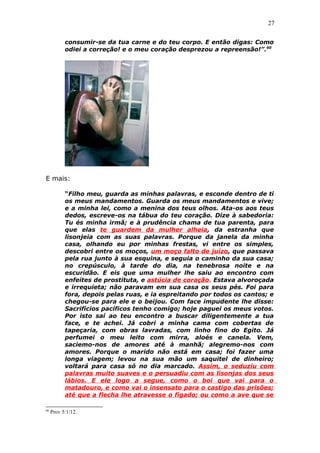 27
consumir-se da tua carne e do teu corpo. E então digas: Como
odiei a correção! e o meu coração desprezou a repreensão!”.60
E mais:
“Filho meu, guarda as minhas palavras, e esconde dentro de ti
os meus mandamentos. Guarda os meus mandamentos e vive;
e a minha lei, como a menina dos teus olhos. Ata-os aos teus
dedos, escreve-os na tábua do teu coração. Dize à sabedoria:
Tu és minha irmã; e à prudência chama de tua parenta, para
que elas te guardem da mulher alheia, da estranha que
lisonjeia com as suas palavras. Porque da janela da minha
casa, olhando eu por minhas frestas, vi entre os simples,
descobri entre os moços, um moço falto de juízo, que passava
pela rua junto à sua esquina, e seguia o caminho da sua casa;
no crepúsculo, à tarde do dia, na tenebrosa noite e na
escuridão. E eis que uma mulher lhe saiu ao encontro com
enfeites de prostituta, e astúcia de coração. Estava alvoroçada
e irrequieta; não paravam em sua casa os seus pés. Foi para
fora, depois pelas ruas, e ia espreitando por todos os cantos; e
chegou-se para ele e o beijou. Com face impudente lhe disse:
Sacrifícios pacíficos tenho comigo; hoje paguei os meus votos.
Por isto saí ao teu encontro a buscar diligentemente a tua
face, e te achei. Já cobri a minha cama com cobertas de
tapeçaria, com obras lavradas, com linho fino do Egito. Já
perfumei o meu leito com mirra, aloés e canela. Vem,
saciemo-nos de amores até à manhã; alegremo-nos com
amores. Porque o marido não está em casa; foi fazer uma
longa viagem; levou na sua mão um saquitel de dinheiro;
voltará para casa só no dia marcado. Assim, o seduziu com
palavras muito suaves e o persuadiu com as lisonjas dos seus
lábios. E ele logo a segue, como o boi que vai para o
matadouro, e como vai o insensato para o castigo das prisões;
até que a flecha lhe atravesse o fígado; ou como a ave que se
60
Prov 5:1/12.
 
