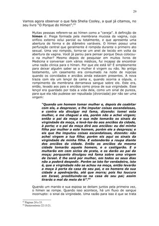 29
Vamos agora observar o que fala Shelia Cooley, a qual já citamos, no
seu livro “O Porque do Hímen”:63
Muitas pessoas referem-se ao hímen como a “cereja”. A definição de
hímen é: Prega formada pela membrana mucosa da vagina, cujo
orifício externo oclui parcial ou totalmente, e que apresenta uma
abertura de forma e de diâmetro variáveis. O hímen possui uma
perfuração central que geralmente é rompida durante o primeiro ato
sexual. Uma vez rompido, torna-se um anel de tecido em volta da
abertura da vagina. Você já parou para pensar porque Deus colocou-
o na mulher? Mesmo depois de pesquisar em muitos livros de
Medicina e conversar com vários médicos, fui incapaz de encontrar
uma razão clinica para o hímen. Por que ele está lá? É simplesmente
para deixar alguém saber se a mulher é virgem ou não. No antigo
testamento, um casamento era consumado na noite de núpcias
quando os convidados e anciãos ainda estavam presentes. A nova
trazia com ela um lençol da cama e, quando ocorria a cópula, o
rompimento da membrana derramava sangue sobre ele. Este era,
então, levado aos pais e anciãos como prova de sua virgindade. Esse
lençol era guardado por toda a vida dela, como um sinal de pureza,
para que ela não pudesse ser repudiada (divorciada) por não ser uma
virgem:
“Quando um homem tomar mulher e, depois de coabitar
com ela, a desprezar, e lhe imputar coisas escandalosas,
e contra ela divulgar má fama, dizendo: tomei esta
mulher, e me cheguei a ela, porém não a achei virgem;
então o pai da moça e sua mãe tomarão os sinais da
virgindade da moça, e levá-los-ão aos anciãos da cidade,
à porta; e o pai da moça dirá aos anciãos: eu dei minha
filha por mulher a este homem, porém ele a despreza; e
eis que lhe imputou coisas escandalosas, dizendo: não
achei virgem a tua filha; porém eis aqui os sinais da
virgindade de minha filha. E estenderão a roupa diante
dos anciãos da cidade. Então os anciãos da mesma
cidade tomarão aquele homem, e o castigarão. E o
multarão em cem siclos de prata, e os darão ao pai da
moça; porquanto divulgou má fama sobre uma virgem
de Israel. E lhe será por mulher, em todos os seus dias
não a poderá despedir. Porém se isto for verdadeiro, isto
é, que a virgindade não se achou na moça, então levarão
a moça à porta da casa de seu pai, e os homens da sua
cidade a apedrejarão, até que morra; pois fez loucura
em Israel, prostituindo-se na casa de seu pai; assim
tirarás o mal do meio de ti”.64
Quando um marido e sua esposa se deitam juntos pela primeira vez,
o hímen se rompe. Quando isso acontece, há um fluxo de sangue
incorrupto: o sinal da virgindade. Uma razão para isso é que se trata
63
Páginas 24 a 33.
64
Deuteronômio 22:13/21.
 