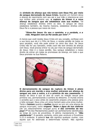 30
do símbolo da aliança que nós temos com Deus Pai, por meio
do sangue derramado de Jesus Cristo. Quando um homem deixa
a aliança de nascimento com seu pai e sua mãe e relaciona-se com
sua mulher pela primeira vez, a ruptura do hímen é a nova
aliança de sangue que ele estabelece com sua mulher. Tal
aliança estabelece direitos entre os dois. O sangue de Jesus
estabelece também, da mesma maneira, estabelece direitos entre
Deus Pai e a pessoa que nasce de novo:
“Disse-lhe Jesus: Eu sou o caminho, e a verdade, e a
vida. Ninguém vem ao Pai senão por mim“.65
A menos que você receba Jesus Cristo em seu coração, confesse com
a sua boca que ele é o Filho de Deus, e receba perdão de todos os
seus pecados, você não pode entrar no reino dos céus. Se Jesus
Cristo não for seu Salvador, então você não tem direitos de aliança
com Deus. Você precisa entrar no céu por meio do sangue derramado
de Jesus. Este é o nosso perdão. Seu sangue estabelece o nosso
direito de entrar em todas as promessas da aliança, em todo o que
Deus promete na Sua Palavra.
O derramamento de sangue da ruptura do hímen é plano
divino para um marido e uma mulher entrarem em aliança de
sangue um com o outro, e é a primícia do seu casamento. O
desejo de Deus é que os dois se unam na relação sexual pela
primeira vez, permanecendo à sombra do Altíssimo. O mundo ensina
e acredita que o sexo antes do casamento prepara uma pessoa para
o leito conjugal. Deus criou um único homem para uma única mulher.
Tanto o homem quanto a mulher devem se unir em uma aliança de
sangue incorrupto, como virgens! “Bebe a água de tua cisterna
[de um relacionamento conjugal puro] e das correntes do teu
poço”.66
Os Dez Mandamentos podem ser perfeitamente identificados
ao longo do Livro de provérbios. O sétimo mandamento é: “Não
adulterarás”. O paralelo, portanto, entre este versículo e Provérbios
5.15 é evidente. A palavra tua não significa qualquer mulher, mas
aquela que foi destinada a determinado homem. Não significa
65
João 14:6.
66
Prov 5:15.
 