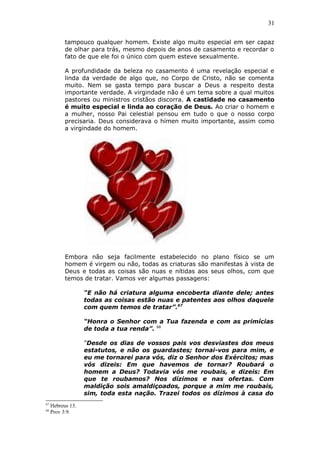 31
tampouco qualquer homem. Existe algo muito especial em ser capaz
de olhar para trás, mesmo depois de anos de casamento e recordar o
fato de que ele foi o único com quem esteve sexualmente.
A profundidade da beleza no casamento é uma revelação especial e
linda da verdade de algo que, no Corpo de Cristo, não se comenta
muito. Nem se gasta tempo para buscar a Deus a respeito desta
importante verdade. A virgindade não é um tema sobre a qual muitos
pastores ou ministros cristãos discorra. A castidade no casamento
é muito especial e linda ao coração de Deus. Ao criar o homem e
a mulher, nosso Pai celestial pensou em tudo o que o nosso corpo
precisaria. Deus considerava o hímen muito importante, assim como
a virgindade do homem.
Embora não seja facilmente estabelecido no plano físico se um
homem é virgem ou não, todas as criaturas são manifestas à vista de
Deus e todas as coisas são nuas e nítidas aos seus olhos, com que
temos de tratar. Vamos ver algumas passagens:
“E não há criatura alguma encoberta diante dele; antes
todas as coisas estão nuas e patentes aos olhos daquele
com quem temos de tratar”.67
“Honra o Senhor com a Tua fazenda e com as primícias
de toda a tua renda”. 68
“Desde os dias de vossos pais vos desviastes dos meus
estatutos, e não os guardastes; tornai-vos para mim, e
eu me tornarei para vós, diz o Senhor dos Exércitos; mas
vós dizeis: Em que havemos de tornar? Roubará o
homem a Deus? Todavia vós me roubais, e dizeis: Em
que te roubamos? Nos dízimos e nas ofertas. Com
maldição sois amaldiçoados, porque a mim me roubais,
sim, toda esta nação. Trazei todos os dízimos à casa do
67
Hebreus 13.
68
Prov 3:9.
 