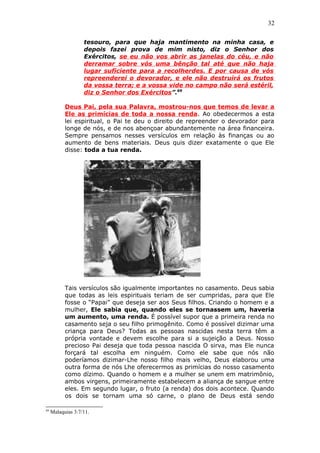 32
tesouro, para que haja mantimento na minha casa, e
depois fazei prova de mim nisto, diz o Senhor dos
Exércitos, se eu não vos abrir as janelas do céu, e não
derramar sobre vós uma bênção tal até que não haja
lugar suficiente para a recolherdes. E por causa de vós
repreenderei o devorador, e ele não destruirá os frutos
da vossa terra; e a vossa vide no campo não será estéril,
diz o Senhor dos Exércitos”.69
Deus Pai, pela sua Palavra, mostrou-nos que temos de levar a
Ele as primícias de toda a nossa renda. Ao obedecermos a esta
lei espiritual, o Pai te deu o direito de repreender o devorador para
longe de nós, e de nos abençoar abundantemente na área financeira.
Sempre pensamos nesses versículos em relação às finanças ou ao
aumento de bens materiais. Deus quis dizer exatamente o que Ele
disse: toda a tua renda.
Tais versículos são igualmente importantes no casamento. Deus sabia
que todas as leis espirituais teriam de ser cumpridas, para que Ele
fosse o “Papai” que deseja ser aos Seus filhos. Criando o homem e a
mulher, Ele sabia que, quando eles se tornassem um, haveria
um aumento, uma renda. É possível supor que a primeira renda no
casamento seja o seu filho primogênito. Como é possível dizimar uma
criança para Deus? Todas as pessoas nascidas nesta terra têm a
própria vontade e devem escolhe para si a sujeição a Deus. Nosso
precioso Pai deseja que toda pessoa nascida O sirva, mas Ele nunca
forçará tal escolha em ninguém. Como ele sabe que nós não
poderíamos dizimar-Lhe nosso filho mais velho, Deus elaborou uma
outra forma de nós Lhe oferecermos as primícias do nosso casamento
como dízimo. Quando o homem e a mulher se unem em matrimônio,
ambos virgens, primeiramente estabelecem a aliança de sangue entre
eles. Em segundo lugar, o fruto (a renda) dos dois acontece. Quando
os dois se tornam uma só carne, o plano de Deus está sendo
69
Malaquias 3:7/11.
 