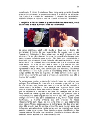 33
completado. O hímen é criado por Deus como uma semente. Quando
a semente é rompida, o sangue que surge é a primícia da semente.
Este fruto é a primícia do casamento. O sangue do rompimento,
sendo incorrupto, é recebido pelo Pai como a primícia do casamento.
O sangue é a vida da carne e quando dizimado para Deus, você
está dando a Deus a própria vida do casamento.
No reino espiritual, você está dando a Deus pai o direito de
permanecer à frente do seu casamento. De acordo com a sua
Palavra, em Malaquias 3, Deus disse que, se você entregar-Lhe as
primícias, Ele abrirá as janelas do céu e derramará bênçãos que nem
haverá espaço suficiente para conter. Ele disse que repreenderia o
devorador por sua causa, e que Satanás não poderia destruir o fruto
da sua terra. Ele também deu a Sua Palavra de que a sua vinha não
seria estéril. O fruto da sua terá é tudo o que resulta do seu
casamento, desde os filhos até todos os bens materiais. A vinha
representa os seus filhos, uma continuação sua. Portanto, seus filhos
não perderão o seu fruto (perder a virgindade) antes da hora no
campo (antes da noite de núpcias). O diabo sempre soube que o
hímen era a semente que traz a primícia do casamento, que até o
chamou de “cereja”.
Ele estabeleceu roubar a oferta do fruto de todas as mulheres que
pudesse. Em milhares de vidas, ele teve sucesso, mas está na hora
de nós darmos uma basta nos seus modos de ladrão, usando o
conhecimento da Palavra. Deus deseja que sejamos livres para
sermos propriedade d’Ele, escondidos debaixo da Sua sombra, para
que Ele repreenda o devorador. Os pais não desejam ver os seus
filhos feridos de forma alguma. Um pai amoroso fará qualquer coisa a
seu alcance para deter alguém que vá ferir o seu filho. Quando uma
criança não ouve o seu pai e desobedece a ele, muitas vezes acaba
machucada. O mesmo princípio está em operação no nosso
relacionamento com Deus. Ele nos ama mais do que poderíamos
amar nossos filhos e deseja apenas o melhor para nós. Seu amor por
nós é tão grande, que Ele enviou o Seu Filho para morrer, para que
tivéssemos vida abundante nesta terra e um lar celestial para irmos
quando nossa obra cessar. Deus deseja a nossa obediência à Sua
Palavra, porque Ele sabe que, na nossa obediência, o diabo não tem
qualquer direito legal de nos fazer coisa alguma:
 