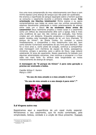 37
tive uma nova compreensão do meu relacionamento com Deus e com
minha esposa (uma aliança de sangue que não pode ser quebrada).
Ele ensinou o significado do sangue espargido sobre o homem quando
se consuma o casamento durante a primeira relação sexual. Esta
orientação me libertou totalmente! Minha esposa e eu agora
compreendemos que todas as vezes que nos unimos sexualmente,
estamos literalmente celebrando o nosso relacionamento de aliança
entre cada um e Deus! Se eu soubesse disso antes do
casamento! Deus realmente projetou o nosso corpo e o casamento
como um reflexo do relacionamento dEle com a Igreja. Esta é mais
uma evidência de que nós não viemos por evolução, mas fomos
criados por um desígnio. Enquanto preparava a mensagem, nosso
pastor recebeu esta revelação depois de ler um livro chamado “O
porque do hímen”, de Shelia Cooley. Eu contatei a autora
imediatamente, e compartilhei o meu testemunho com ela, bem
como solicitei numerosos exemplares do seu livro para distribuir. Isto
foi a nove anos e, como piloto de aviação, continuo a compartilhar
esta mensagem com membros da equipe de bordo, passageiros,
ministros, amigos e parentes, para a glória de Deus. Logo estarei
celebrando 32 anos de casamento. Nosso casamento foi testado com
algumas adversidades extremas, mas continua a prosperar e a ficar
cada vez mais forte. Eu atribuo esta longevidade ao nosso
relacionamento de aliança de sangue.
A mensagem de “O porque do hímen” é para esta geração e
precisa ser ensinada a todos.
Capitão Willian F. Rankin
Março e 1997
“Eu sou do meu amado e o meu amado é meu”.75
“Eu sou do meu amado e o seu desejo é para mim”.76
5.d Virgens outra vez
Registramos aqui a experiência de um casal muito especial.
Ministramos o seu casamento, que foi muito comentado, pela
simplicidade, beleza, verdade e a unção de Deus presente. Tiveram
75
Cantares de Salomão 6:3.
76
Cantares 7:10.
 