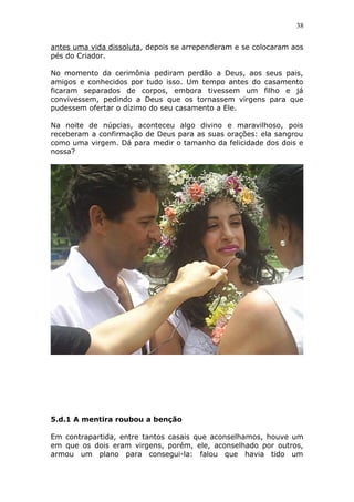 38
antes uma vida dissoluta, depois se arrependeram e se colocaram aos
pés do Criador.
No momento da cerimônia pediram perdão a Deus, aos seus pais,
amigos e conhecidos por tudo isso. Um tempo antes do casamento
ficaram separados de corpos, embora tivessem um filho e já
convivessem, pedindo a Deus que os tornassem virgens para que
pudessem ofertar o dízimo do seu casamento a Ele.
Na noite de núpcias, aconteceu algo divino e maravilhoso, pois
receberam a confirmação de Deus para as suas orações: ela sangrou
como uma virgem. Dá para medir o tamanho da felicidade dos dois e
nossa?
5.d.1 A mentira roubou a benção
Em contrapartida, entre tantos casais que aconselhamos, houve um
em que os dois eram virgens, porém, ele, aconselhado por outros,
armou um plano para consegui-la: falou que havia tido um
 