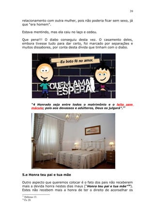 39
relacionamento com outra mulher, pois não poderia ficar sem sexo, já
que “era homem”.
Estava mentindo, mas ela caiu no laço e cedeu.
Que pena!!! O diabo conseguiu desta vez. O casamento deles,
embora tivesse tudo para dar certo, foi marcado por separações e
muitos dissabores, por conta desta dívida que tinham com o diabo.
“4 Honrado seja entre todos o matrimônio e o leito sem
mácula; pois aos devassos e adúlteros, Deus os julgará”.77
5.e Honra teu pai e tua mãe
Outro aspecto que queremos colocar é o fato dos pais não receberem
mais a devida honra nestes dias maus (“Honra teu pai e tua mãe”78
).
Estes não recebem mais a honra de ter o direito de aconselhar os
77
Hebreus 13.
78
Êx 20.
 