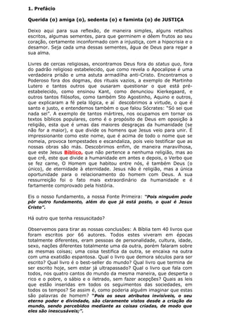 4
1. Prefácio
Querida (o) amiga (o), sedenta (o) e faminta (o) de JUSTIÇA
Deixo aqui para sua reflexão, de maneira simples, alguns retalhos
escritos, algumas sementes, para que germinem e dêem frutos ao seu
coração, certamente inconformado com a injustiça, com a hipocrisia e o
desamor. Seja cada uma dessas sementes, água de Deus para regar a
sua alma.
Livres de cercas religiosas, encontramos Deus fora do status quo, fora
do padrão religioso estabelecido, que como revela o Apocalipse é uma
verdadeira prisão e uma astuta armadilha anti-Cristo. Encontramos o
Poderoso fora dos dogmas, dos rituais vazios, a exemplo de Martinho
Lutero e tantos outros que ousaram questionar o que está pré-
estabelecido, como ensinou Kant, como denunciou Kierkegaard, e
outros tantos filósofos, como também Sto Agostinho, Aquino e outros,
que explicaram a fé pela lógica, e aí descobrimos a virtude, o que é
santo e justo, e entendemos também o que falou Sócrates: “Só sei que
nada sei”. A exemplo de tantos mártires, nos ocupamos em tornar os
textos bíblicos populares, como é o propósito de Deus em oposição à
religião, esta que é umas das maiores desgraças da humanidade (se
não for a maior), e que divide os homens que Jesus veio para unir. É
impressionante como este nome, que é acima de todo o nome que se
nomeia, provoca tempestades e escandaliza, pois veio testificar que as
nossas obras são más. Descobrimos enfim, de maneira maravilhosa,
que este Jesus Bíblico, que não pertence a nenhuma religião, mas ao
que crê, este que divide a humanidade em antes e depois, o Verbo que
se fez carne, O Homem que habitou entre nós, é também Deus (o
único), de eternidade à eternidade. Jesus não é religião, mas a única
oportunidade para o relacionamento do homem com Deus. A sua
ressurreição foi o fato mais extraordinário da humanidade e é
fartamente comprovado pela história.
Eis o nosso fundamento, a nossa Fonte Primeira: “Pois ninguém pode
pôr outro fundamento, além do que já está posto, o qual é Jesus
Cristo”.
Há outro que tenha ressuscitado?
Observemos para tirar as nossas conclusões: A Bíblia tem 40 livros que
foram escritos por 66 autores. Todos estes viveram em épocas
totalmente diferentes, eram pessoas de personalidade, cultura, idade,
sexo, nações diferentes totalmente uma da outra, porém falaram sobre
as mesmas coisas; uma coisa testifica da outra, se encaixa na outra
com uma exatidão espantosa. Qual o livro que demora séculos para ser
escrito? Qual livro é o best-seller do mundo? Qual livro que termina de
ser escrito hoje, sem estar já ultrapassado? Qual o livro que fala com
todos, nos quatro cantos do mundo da mesma maneira, que desperta o
rico e o pobre, o sábio e o iletrado, sem fazer acepções? Quais as leis
que estão inseridas em todos os seguimentos das sociedades, em
todos os tempos? Se assim é, como poderia alguém imaginar que estas
são palavras de homem? “Pois os seus atributos invisíveis, o seu
eterno poder e divindade, são claramente vistos desde a criação do
mundo, sendo percebidos mediante as coisas criadas, de modo que
eles são inescusáveis;”.
 