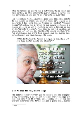 40
filhos no momento da escolha para o matrimônio. Ou, se ousam algo
neste sentido, os filhos dificilmente querem escutar a opinião dos
seus genitores para uma escolha tão importante nas suas vidas.
Isso “não está na moda”. Alguém que pede ajuda dos pais na escolha
do seu parceiro ou mesmo que queiram morar com os pais até o
casamento é tido como incapaz. Verdade ou mentira? “Ninguém
merece” tal castigo, mas o homem na sua loucura condena-se a si
mesmo em nome de um modernismo ou com a desculpa de que
precisa “aprender a se virar” e “bate asas” ou joga fora a proteção da
aliança que tem com seus pais ficando então exposto espiritualmente.
Fala a Lei Sagrada que o filho deixa seu pai e sua mãe quando casa,
formando assim uma nova aliança, e não antes.
“24 Portanto deixará o homem a seu pai e a sua mãe, e unir-
se-á à sua mulher, e serão uma só carne”.79
5.e.1 Na casa dos pais, mesmo longe
Não podemos deixar de frisar que há situações que são exceções,
como, por exemplo, o caso de um rapaz que morava na roça com
seus pais com mais 11 irmãos. Este percebeu que os pais não
estavam suportando mais tantos encargos e pediu então, quando
79
Gênesis 2.
 