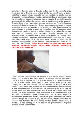 41
completou dezoito anos, a bênção deles para ir do nordeste onde
moravam para Brasília, que estava ainda em construção, e assim
trabalhar e poder enviar sustento para os irmãos e a ajuda para os
seus pais. Mesmo relutando muito o pai concordou, o abençoou e deu
na sua mão um pouco de dinheiro para a viagem. È verdadeiramente
um exemplo de vida este homem que já está há quarenta anos em
Brasília. Dormiu na rua muitas vezes e começou do “zero”. Comprou
um saco de laranja e revendia, depois arrumava empregos e em cada
um deles sempre prosperava e era muito honrado. Fazia cursos, se
especializava e resistia a todas as tentações que lhe aparecia para
desviá-lo do caminho reto. E o mais importante: a cada mês enviava
aos pais o dinheiro que ganhava, ficando apenas com o
absolutamente necessário para a sua sobrevivência. No começo, sem
roupa e sem nada, comprava suas necessidades aos poucos. Em um
mês comprava uma calça, no outro uma camisa, e assim ele foi
vivendo, aprendendo, mas sem nunca desviar-se do seu objetivo. Ou
seja, ele, na verdade, nunca havia saído da casa dos seus pais
embora estivesse longe. SAIR NEM SEMPRE SIGNIFICA
DEIXAR E VICE-VERSA.
Durante a sua permanência em Brasília a sua família aumentou em
mais cinco irmãos e em dado momento seu pai faleceu. Conversou
com sua mãe e resolveram que os mais velhos e já casados ficariam
lá e os mais novos junto com a mãe viriam para junto dele.
Conseguiu fazer um barraco em um terreno e abrigou lá a sua
família, criou todos eles, formou-os e quando estavam todos casados
e bem encaminhados a mãe retorna ao nordeste para estar com os
outros enquanto ele permaneceu em Brasília para estar perto dos
outros. Em dado momento Deus lhe trouxe a sua companheira que
ele não se continha para descrevê-la: era a mais bonita e
maravilhosa mulher que existia. No dia em que a conheceu ela estava
lavando roupa no tanque, e ele, de passagem, trabalhando (não foi
“caçar” nas baladas da vida, como muitos acham necessário), a
avistou, e não conseguiu mais desviar os pensamentos daqueles
cabelos pretos e compridos.
 