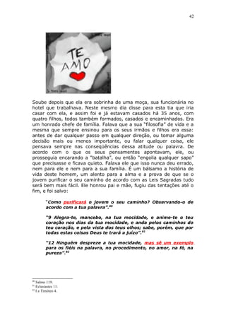 42
Soube depois que ela era sobrinha de uma moça, sua funcionária no
hotel que trabalhava. Neste mesmo dia disse para esta tia que iria
casar com ela, e assim foi e já estavam casados há 35 anos, com
quatro filhos, todos também formados, casados e encaminhados. Era
um honrado chefe de família. Falava que a sua “filosofia” de vida e a
mesma que sempre ensinou para os seus irmãos e filhos era essa:
antes de dar qualquer passo em qualquer direção, ou tomar alguma
decisão mais ou menos importante, ou falar qualquer coisa, ele
pensava sempre nas conseqüências dessa atitude ou palavra. De
acordo com o que os seus pensamentos apontavam, ele, ou
prosseguia encarando a “batalha”, ou então “engolia qualquer sapo”
que precisasse e ficava quieto. Falava ele que isso nunca deu errado,
nem para ele e nem para a sua família. É um bálsamo a história de
vida deste homem, um alento para a alma e a prova de que se o
jovem purificar o seu caminho de acordo com as Leis Sagradas tudo
será bem mais fácil. Ele honrou pai e mãe, fugiu das tentações até o
fim, e foi salvo:
“Como purificará o jovem o seu caminho? Observando-o de
acordo com a tua palavra”.80
“9 Alegra-te, mancebo, na tua mocidade, e anime-te o teu
coração nos dias da tua mocidade, e anda pelos caminhos do
teu coração, e pela vista dos teus olhos; sabe, porém, que por
todas estas coisas Deus te trará a juízo”.81
“12 Ninguém despreze a tua mocidade, mas sê um exemplo
para os fiéis na palavra, no procedimento, no amor, na fé, na
pureza”.82
80
Salmo 119.
81
Eclesiastes 11.
82
I a Timóteo 4.
 