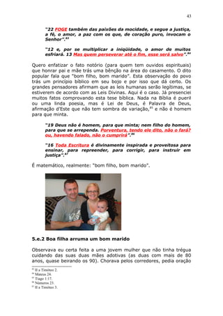 43
“22 FOGE também das paixões da mocidade, e segue a justiça,
a fé, o amor, a paz com os que, de coração puro, invocam o
Senhor”.83
“12 e, por se multiplicar a iniqüidade, o amor de muitos
esfriará. 13 Mas quem perseverar até o fim, esse será salvo”.84
Quero enfatizar o fato notório (para quem tem ouvidos espirituais)
que honrar pai e mãe trás uma bênção na área do casamento. O dito
popular fala que “bom filho, bom marido”. Esta observação do povo
trás um princípio bíblico em seu bojo e por isso que dá certo. Os
grandes pensadores afirmam que as leis humanas serão legítimas, se
estiverem de acordo com as Leis Divinas. Aqui é o caso. Já presenciei
muitos fatos comprovando esta tese bíblica. Nada na Bíblia é pueril
ou uma linda poesia, mas é Lei de Deus, é Palavra de Deus,
afirmação d’Este que não tem sombra de variação,85
e não é homem
para que minta.
“19 Deus não é homem, para que minta; nem filho do homem,
para que se arrependa. Porventura, tendo ele dito, não o fará?
ou, havendo falado, não o cumprirá”.86
“16 Toda Escritura é divinamente inspirada e proveitosa para
ensinar, para repreender, para corrigir, para instruir em
justiça”.87
É matemático, realmente: “bom filho, bom marido”.
5.e.2 Boa filha arruma um bom marido
Observava eu certa feita a uma jovem mulher que não tinha trégua
cuidando das suas duas mães adotivas (as duas com mais de 80
anos, quase beirando os 90). Chorava pelos corredores, pedia oração
83
II a Timóteo 2.
84
Mateus 24.
85
Tiago 1:17.
86
Números 23.
87
II a Timóteo 3.
 