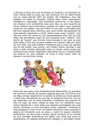 44
e clamava a Deus para que as levasse ao hospital e as trouxesse de
volta. Muitas eram as vezes que isso acontecia. Em um determinado
ano as coisas ficaram além da medida. Ela trabalhava, mas não
hesitava em faltar ao emprego, embora fosse muito responsável,
inteligente e capacitada, caso precisasse socorrê-las. A sua alegria
era comprar uma camisolinha nova para elas, ou uma roupinha de
cama, festejar seus aniversários, passear em algum lugar (quantas
vezes fora da cidade). Isso era visível na sua vida: a prioridade para
ela eram aquelas duas velhinhas, que, para muitos não passavam de
duas pessoas esperando a morte. Esteve duas vezes “casada”, mas
não deu certo por causa da sua responsabilidade para com as suas
mães. Ela permanecia, agora já com quarenta anos, “solteira”, pois
dentro do “pacote” que era ela, havia anexado à sua pele as suas
duas mães, e isso não era para qualquer um suportar. Não por causa
de uma mãe, mas pelo trabalho incessante que é cuidar de pessoas
que já não andam mais direito, nem tomam banho sozinhas e que
caem a todo instante fraturando ossos ou tantas outras coisas que
acontecem com corpos fragilizados pelo tempo de uso. A alegria delas
era fazerem as suas refeições na mesa e rindo muito, além de
passear e se divertirem juntas.
Neste ano que estive mais insistentemente observando, ou que Deus
me chamou a atenção de maneira especial para isso, no final do ano
ela falou comigo rapidamente no portão do prédio que havia passado
o natal mais maravilhoso da sua vida. Eu perguntei como foi, ao que
ela respondeu com os olhos brilhantes e molhados que estavam as
três em casa, ela havia vestido as duas com um vestidinho novo,
estava fazendo do a unha delas que estavam acomodadas nas suas
camas, cheirosas, e, como ela falava, muito “palhaças”, contando as
suas bobagens e rindo muito. Ali ficaram tomando a ceia e gozando a
alegria da companhia uma da outra, e assim foi aquele momento
maravilhoso: as três juntas e felizes. Neste momento eu fui tomada
de uma comoção sobrenatural (na Bíblia, nas vezes que Jesus se
quebrantava, em seguida acontecia um milagre), e, sem poder conter
 