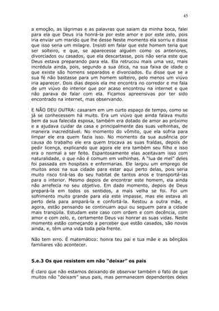 45
a emoção, as lágrimas e as palavras que saiam da minha boca, falei
para ela que Deus iria honrá-la por este amor e por este zelo, pois
iria enviar um marido que lhe desse Neste momento ela sorriu e disse
que isso seria um milagre. Insisti em falar que este homem teria que
ser solteiro, e que, se aparecesse alguém como os anteriores,
divorciados ou casados, que ela descartasse, pois não seria este que
Deus estava preparando para ela. Ela retrucou mais uma vez, mais
incrédula ainda, pois, segundo a sua ótica, na sua faixa de idade o
que existe são homens separados e divorciados. Eu disse que se a
sua fé não bastasse para um homem solteiro, pelo menos um viúvo
iria aparecer. Dois dias depois ela me encontra no corredor e me fala
de um viúvo do interior que por acaso encontrou na internet e que
não parava de falar com ela. Ficamos apreensivas por ter sido
encontrado na internet, mas observando.
E NÃO DEU OUTRA: casaram em um curto espaço de tempo, como se
já se conhecessem há muito. Era um viúvo que ainda falava muito
bem da sua falecida esposa, também era dotado de amor ao próximo
e a ajudava cuidar da casa e principalmente das suas velhinhas, de
maneira inacreditável. No momento do vômito, que ela sofria para
limpar ele era quem fazia isso. No momento da sua ausência por
causa do trabalho ele era quem trocava as suas fraldas, depois de
pedir licença, explicando que agora ele era também seu filho e isso
era o normal a ser feito. Espantosamente elas aceitavam isso com
naturalidade, o que não é comum em velhinhas. A “lua de mel” deles
foi passada em hospitais e enfermarias. Ele largou um emprego de
muitos anos na sua cidade para estar aqui perto delas, pois seria
muito risco tirá-las do seu habitat de tantos anos e transportá-las
para o interior. Mesmo depois de encontrar este homem, ela ainda
não arrefecia no seu objetivo. Em dado momento, depois de Deus
prepará-la em todos os sentidos, a mais velha se foi. Foi um
sofrimento muito grande para ela este impasse, mas ele estava ali
perto dela para ampará-la e confortá-la. Restou a outra mãe, e
agora, estão pensando se continuam aqui ou seguem para a cidade
mais tranqüila. Estudam este caso com ordem e com decência, com
amor e com zelo, e, certamente Deus vai honrar as suas vidas. Neste
momento estão começando a perceber que estão casados, são novos
ainda, e, têm uma vida toda pela frente.
Não tem erro. É matemático: honra teu pai e tua mãe e as bênçãos
familiares vão acontecer.
5.e.3 Os que resistem em não “deixar” os pais
É claro que não estamos deixando de observar também o fato de que
muitos não “deixam” seus pais, mas permanecem dependentes deles
 