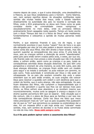 46
mesmo depois de casar, o que é outra distorção, uma desobediência
à Palavra, ao que Deus estabeleceu para o homem. Como falamos,
sair, nem sempre significa deixar. As situações conflitantes neste
sentido são muitas nestes dias maus, onde o Estado interfere
drasticamente na autoridade dos pais no tocante à correção dos
filhos, onde o ECA praticamente os deixa sem freios como se pode
constatar diante da criminalidade cresce vertiginosa e
assustadoramente no meio deles, onde os princípios bíblicos
praticamente foram apagados neste quesito. Temos um texto escrito
com o título “Porque dos tais é o Reino de Deus” onde meditamos,
fundamentamos e colocamos a opinião de muitas parcerias neste
sentido.
Porém, o que estamos frisando é que, via de regra, o que
normalmente acontece é que muitos “casam” fora de hora e os pais
são obrigados por eles (aí sim eles podem e devem recorrer a eles) a
tomar conta dos seus filhos. Eles têm direito a fazer errado, mas não
querem suportar as conseqüências dos seus erros. É uma bola de
neve, pois as crianças sofrem a distorção de serem “abandonados”
pelos pais para então serem criados pelos avós, e estes, por sua vez,
vão ficando cada vez mais presos a esta situação que não é da alçada
deles, e sofrem então, assim como as crianças e os pais, todas as
conseqüências advindas desta situação distorcida. Os pais têm uma
perspectiva e ensinam de uma maneira, os avós têm outra, pois são
duas alianças diferentes, as crianças ficam então sem um modelo
para seguir e se instala a confusão: os avós indicam um caminho, os
pais outro. Toda autoridade é constituída por Deus e não pode ser
ultrapassada. Se os pais não aceitam conselho dos avós e estes
entendem que os pais estão errados, as suas orações vão colocar
Deus para resolver a questão com ordem e com decência para que a
ordem da família, que é outra aliança, não seja extrapolada. Os pais
ficam distantes dos filhos, não cumprem a responsabilidade que é
deles e não percebem o quanto isso lhes vai ser danoso mais para
frente, os filhos sofrem esse abandono e se revoltam mesmo que
inconscientemente, muitos avós se apegam à criança e depois é um
drama quando porventura têm que se separar. Esta situação que é
tão comum, não é o plano de Deus para as famílias e por isso nos
trás conseqüências danosas. Certa vez Deus me falou que meus
netos precisavam mais do “um” que os pais ocupados lhes pudessem
dar do que os “mil” que porventura eu quisesse ou pretendesse dar a
eles. Foi um impasse difícil e até hoje ainda sou “cobrada” neste
sentido, mas, sem sombra de dúvidas vi os frutos desta caminhada
na vida do meu neto. Deus está sempre certo.
5.e.4 Os pais podem opinar sobre o casamento dos filhos?
 