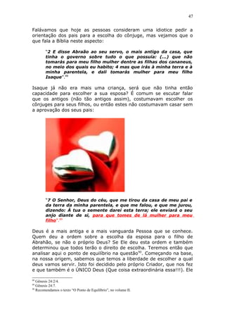 47
Falávamos que hoje as pessoas consideram uma idiotice pedir a
orientação dos pais para a escolha do cônjuge, mas vejamos que o
que fala a Bíblia neste aspecto:
“2 E disse Abraão ao seu servo, o mais antigo da casa, que
tinha o governo sobre tudo o que possuía: (...) que não
tomarás para meu filho mulher dentre as filhas dos cananeus,
no meio dos quais eu habito; 4 mas que irás à minha terra e à
minha parentela, e dali tomarás mulher para meu filho
Isaque”.88
Isaque já não era mais uma criança, será que não tinha então
capacidade para escolher a sua esposa? É comum se escutar falar
que os antigos (não tão antigos assim), costumavam escolher os
cônjuges para seus filhos, ou então estes não costumavam casar sem
a aprovação dos seus pais:
“7 O Senhor, Deus do céu, que me tirou da casa de meu pai e
da terra da minha parentela, e que me falou, e que me jurou,
dizendo: À tua o semente darei esta terra; ele enviará o seu
anjo diante de si, para que tomes de lá mulher para meu
filho”.89
Deus é a mais antiga e a mais vanguarda Pessoa que se conhece.
Quem deu a ordem sobre a escolha da esposa para o filho de
Abrahão, se não o próprio Deus? Se Ele deu esta ordem e também
determinou que todos terão o direito de escolha. Teremos então que
analisar aqui o ponto de equilíbrio na questão90
. Começando na base,
na nossa origem, sabemos que temos a liberdade de escolher a qual
deus vamos servir. Isto foi decidido pelo próprio Criador, que nos fez
e que também é o ÚNICO Deus (Que coisa extraordinária essa!!!). Ele
88
Gênesis 24:2/4.
89
Gênesis 24:7.
90
Recomendamos o texto “O Ponto de Equilíbrio”, no volume II.
 