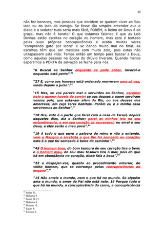 48
não fez bonecos, mas pessoas que decidem se querem viver ao Seu
lado ou do lado do inimigo. Se fosse tão simples entender que o
diabo é o sedutor tudo seria mais fácil, PORÉM, o Reino de Deus é de
graça, mas não é barato! O que estamos falando é que as Leis
Divinas estão escritas no coração do homem, mas este é tentado
pelas suas próprias concupiscências e acaba muitas vezes
“comprando gato por lebre” e se dando muito mal no final. As
escolhas têm que ser medidas com muito zelo, pois estas não
ultrapassam esta vida. Temos então um tempo para buscar a Deus,
como aquelas pessoas na época do dilúvio tiveram. Quando menos
esperamos a PORTA da salvação se fecha para nós.
“6 Buscai ao Senhor enquanto se pode achar, invocai-o
enquanto está perto”.91
“27 E, como aos homens está ordenado morrerem uma só vez,
vindo depois o juízo”.92
“15 Mas, se vos parece mal o servirdes ao Senhor, escolhei
hoje a quemn haveis de servir; se aos deuses a quem serviram
vossos pais, que estavam além do Rio, ou aos deuses dos
amorreus, em cuja terra habitais. Porém eu e a minha casa
serviremos ao Senhor”.93
“10 Ora, este é o pacto que farei com a casa de Israel, depois
daqueles dias, diz o Senhor; porei as minhas leis no seu
entendimento, e em seu coração as escreverei; eu serei o seu
Deus, e eles serão o meu povo”.94
“19 A todo o que ouve a palavra do reino e não a entende,
vem o Maligno e arrebata o que lhe foi semeado no coração;
este é o que foi semeado à beira do caminho”.95
“45 O homem bom, do bom tesouro do seu coração tira o bem;
e o homem mau, do seu mau tesouro tira o mal; pois do que
há em abundância no coração, disso fala a boca”.96
“22 a despojar-vos, quanto ao procedimento anterior, do
velho homem, que se corrompe pelas concupiscências do
engano”.97
“15 Não ameis o mundo, nem o que há no mundo. Se alguém
ama o mundo, o amor do Pai não está nele. 16 Porque tudo o
que há no mundo, a concupiscência da carne, a concupiscência
91
Isaías 55.
92
Hebreus 9.
93
Josué 24:15.
94
Hebreus 8.
95
Mateus 13.
96
Lucas 6.
97
Efésios 4.
 