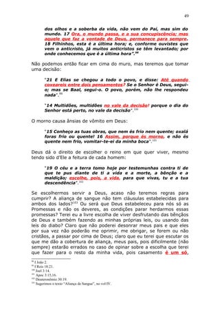 49
dos olhos e a soberba da vida, não vem do Pai, mas sim do
mundo. 17 Ora, o mundo passa, e a sua concupiscência; mas
aquele que faz a vontade de Deus, permanece para sempre.
18 Filhinhos, esta é a última hora; e, conforme ouvistes que
vem o anticristo, já muitos anticristos se têm levantado; por
onde conhecemos que é a última hora”.98
Não podemos então ficar em cima do muro, mas teremos que tomar
uma decisão:
“21 E Elias se chegou a todo o povo, e disse: Até quando
coxeareis entre dois pensamentos? Se o Senhor é Deus, segui-
o; mas se Baal, segui-o. O povo, porém, não lhe respondeu
nada”.99
“14 Multidões, multidões no vale da decisão! porque o dia do
Senhor está perto, no vale da decisão”.100
O morno causa ânsias de vômito em Deus:
“15 Conheço as tuas obras, que nem és frio nem quente; oxalá
foras frio ou quente! 16 Assim, porque és morno, e não és
quente nem frio, vomitar-te-ei da minha boca”.101
Deus dá o direito de escolher o reino em que quer viver, mesmo
tendo sido d’Ele a feitura de cada homem:
“19 O céu e a terra tomo hoje por testemunhas contra ti de
que te pus diante de ti a vida e a morte, a bênção e a
maldição; escolhe, pois, a vida, para que vivas, tu e a tua
descendência”.102
Se escolhermos servir a Deus, acaso não teremos regras para
cumprir? A aliança de sangue não tem cláusulas estabelecidas para
ambos dos lados?103
Ou será que Deus estabeleceu para nós só as
Promessas e não os deveres, as condições parar herdarmos essas
promessas? Terei eu a livre escolha de viver desfrutando das bênçãos
de Deus e também fazendo as minhas próprias leis, ou usando das
leis do diabo? Claro que não poderei desonrar meus pais e que eles
por sua vez não poderão me oprimir, me obrigar, se forem ou não
cristãos, a passar por cima de Deus; claro que eu terei que escutar os
que me dão a cobertura de aliança, meus pais, pois dificilmente (não
sempre) estarão errados no caso de opinar sobre a escolha que terei
que fazer para o resto da minha vida, pois casamento é um só,
98
I João 2.
99
I Reis 18:21.
100
Joel 3:14.
101
Apoc 3:15,16.
102
Deuteronômio 30:19.
103
Sugerimos o texto “Aliança de Sangue”, no vol IV.
 