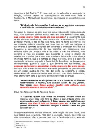 50
segundo a Lei Divina.104
É claro que se eu rebeldiar e manipular a
bênção, sofrerei depois as conseqüências do meu erro. Fala a
Sabedoria, O Maravilhoso Conselheiro, que haverá os conselheiros na
terra:
“22 Onde não há conselho, frustram-se os projetos; mas com
a multidão de conselheiros se estabelecem”.105
Se assim é, porque os pais, que têm uma visão muito mais ampla da
vida, não poderiam acertar muito mais em uma escolha como esta,
que exige muito mais razão do que emoção? O casamento não
se decide emocionalmente, mas muito mais racionalmente. É preciso
ponderar muito, e não se faz isso hoje, pois no reino das trevas, ou
no presente sistema mundial, no reino que jaz todo no maligno, o
casamento é contrato que pode ser quebrado a qualquer instante. Se
houvesse o entendimento do que significa um casamento, que
envolve todo um projeto que é de Deus e não de homens, que
envolve a vida de pessoas que nascerão e terão o direito de
receberem o melhor para eles, que envolve a feitura de outra aliança
chamada família, que é o retrato de Deus na terra, que é a base da
sociedade inclusive segundo a Constituição Brasileira, se houvesse o
entendimento quanto a tudo o que envolve um casamento, as
pessoas certamente pensariam muito mais em dar este passo,
ou seja, não entrariam em um casamento pensando na possibilidade
de um poder quebrá-lo (“se não der certo eu separo”), e então,
certamente não ousariam tratar este assunto com tanta leviandade,
mas atentariam para o que está escrito pelo dedo de Deus:
“10 Disseram-lhe os discípulos: Se tal é a condição do homem
relativamente à mulher, não convém casar. 11 Ele, porém,
lhes disse: Nem todos podem aceitar esta palavra, mas
somente aqueles a quem é dado”.106
Deus nos fala através do Apóstolo Paulo:
“7 Contudo queria que todos os homens fossem como eu
mesmo; mas cada um tem de Deus o seu próprio dom, um
deste modo, e outro daquele. 8 Digo, porém, aos solteiros e às
viúvas, que lhes é bom se ficarem como eu. 9 Mas, se não
podem conter-se, casem-se. Porque é melhor casar do que
abrasar-se”.107
Irresponsavelmente muitos afirmam, sem noção do que falam, que
não casará com a família, mas com o cônjuge. Porém, querendo ou
não, sabendo ou não, a pessoa casa com a família do outro; além de
104
Recomendamos o texto “Casamento: Contrato ou Aliança?”, no vol III.
105
Prov 15:22.
106
Mateus 19:10,11.
107
I aos Cor 7:7/9.
 