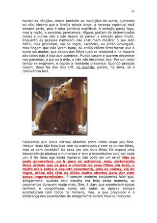51
herdar as bênçãos, herda também as maldições do outro, querendo
ou não. Mesmo que a família esteja longe, a herança espiritual está
sempre perto, pois é uma genética espiritual. A emoção passa logo,
mas a razão, a sensatez permanece. Alguns gostam de determinadas
coisas e outros não e isto depois de passar a emoção pesa muito.
Enquanto as pessoas namoram não costumam mostrar o seu lado
difícil, mas procuram, via de regra, esconder, ou então enxergam,
mas fingem que não viram nada, ou então crêem firmemente que o
outro vai mudar, que depois dos filhos tudo se resolverá e na maioria
dos casos não é isso que acontece. Muitos casam e querem encontrar
nos parceiros, o pai ou a mãe, e não vão encontrar isso. Por um certo
tempo se enganam, e depois a realidade prevalece. Quando pessoas
casam, Deus faz dos dois UM, no espírito, porém, na alma, só a
convivência fará.
Falávamos que Deus instruiu Abrahão sobre como casar seu filho.
Porque Deus não faria isso com os outros pais e com os outros filhos,
mas só com Abrahão? De cada um dos seus filhos Ele espera uma
descendência piedosa e numerosa e tem o mesmíssimo zelo por cada
um. E Se Deus age desta maneira, isto pode ser um erro? Não se
pode generalizar, ou ir para os extremos, mas, certamente
Deus ordena aos os pais a orientar os seus filhos em tudo, e
muito mais sobre o assunto casamento, pois os noivos, via de
regra, ainda não têm os olhos muito abertos para dar este
passo importantíssimo. É comum também escutarmos falar que,
antigamente, quando esta escolha era feita desta maneira, os
casamentos duravam muito mais. Sim, é claro que aconteciam coisas
terríveis e vergonhosas como em todas as épocas sempre
aconteceram com todos os homens, mas, o que prevalece é a
lembrança dos casamentos de antigamente serem mais duradouros.
 