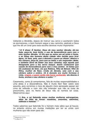 52
Voltando a Abrahão, depois de instruir seu servo e acertarem todos
os pormenores, o bom homem segue o seu caminho, pedindo a Deus
que lhe dê um sinal para esta escolha deveras muito importante:
“12 E disse: Ó Senhor, Deus de meu senhor Abraão, dá-me
hoje, peço-te, bom êxito, e usa de benevolência para com o
meu senhor Abraão. 13 Eis que eu estou em pé junto à fonte,
e as filhas dos homens desta cidade vêm saindo para tirar
água; 14 faze, pois, que a donzela a quem eu disser: Abaixa o
teu cântaro, peço-te, para que eu beba; e ela responder: Bebe,
e também darei de beber aos teus camelos; seja aquela que
designaste para o teu servo Isaque. Assim conhecerei que
usaste de benevolência para com o meu senhor. 15 Antes que
ele acabasse de falar, eis que Rebeca, filha de Betuel, filho de
Milca, mulher de Naor, irmão de Abraão, saía com o seu
cântaro sobre o ombro. 16 A donzela era muito formosa à
vista, virgem, a quem varão não havia conhecido; ela desceu à
fonte, encheu o seu cântaro e subiu”.108
Casamento, como já comentamos, fala de muitas responsabilidades e
uma delas é a descendência. Não é muito fácil falar sobre este
assunto, pois corremos o risco de alguém meio apressado passar por
cima da reflexão e com isto não entender que não se trata de
preconceito, pois no Reino de Deus não se nomeia tal coisa.
Observemos aqui:
“1 Ora, o rei Salomão amou muitas mulheres estrangeiras,
além da filha de Faraó: moabitas, amonitas, edomitas,
sidônias e heteias”.109
Todos sabemos que Salomão foi o homem mais sábio que já houve;
no entanto entrou em muitas maldições por ter se unido com
mulheres que não eram para ele:
108
Gênesis de 12/16
109
I a Reis 11:1.
 