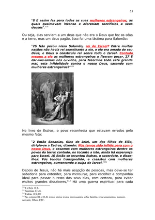 53
“8 E assim fez para todas as suas mulheres estrangeiras, as
quais queimavam incenso e ofereciam sacrifícios a seus
deuses”.110
Ou seja, elas serviam a um deus que não era o Deus que fez os céus
e a terra, mas um deus pagão. Isso foi uma lástima para Salomão:
“26 Não pecou nisso Salomão, rei de Israel? Entre muitas
nações não havia rei semelhante a ele, e ele era amado de seu
Deus, e Deus o constituiu rei sobre todo o Israel. Contudo
mesmo a ele as mulheres estrangeiras o fizeram pecar. 27 E
dar-vos-íamos nós ouvidos, para fazermos todo este grande
mal, esta infidelidade contra o nosso Deus, casando com
mulheres estrangeiras?”111
No livro de Esdras, o povo reconhecia que estavam errados pelo
mesmo fato:
“2 Então Seeanias, filho de Jeiel, um dos filhos de Elão,
dirigiu-se a Esdras, dizendo: Nós temos sido infiéis para com o
nosso Deus, e casamos com mulheres estrangeiras dentre os
povos da terra; contudo, no tocante a isto, ainda há esperança
para Israel. 10 Então se levantou Esdras, o sacerdote, e disse-
lhes: Vós tendes transgredido, e casastes com mulheres
estrangeiras, aumentando a culpa de Israel.”112
Depois de Jesus, não há mais acepção de pessoas, mas deve-se ter
sabedoria para entender, para mensurar, para escolher a companhia
ideal para passar o resto dos seus dias, com certeza, para evitar
muitos grandes dissabores.113
Há uma guerra espiritual para cada
110
I a Reis 11:8.
111
Neemias 13:26.
112
Esdras 10:2,10.
113
No volume III e III-B, temos vários textos interessantes sobre família, relacionamentos, namoro,
noivado, filhos, ETC.
 